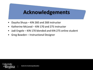 Acknowledgements 
• Daysha Shuya – KIN 260 and 268 instructor 
• Katherine McLeod – KIN 170 and 275 instructor 
• Jadi Engele – KIN 170 blended and KIN 275 online student 
• Greg Bawden – Instructional Designer 
Centre for Continuing Education 
 