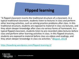 Flipped learning 
“A flipped classroom inverts the traditional structure of a classroom. In a 
typical traditional classroom, students listen to lectures in class and perform 
other learning activities, such as solving practice problems after class. In this 
traditional structure, students are exposed to material in class via lectures, and 
they attain deeper knowledge after class via various forms of homework. In a 
typical flipped classroom, students listen to pre-recorded video lectures before 
class and perform other learning activities in class. In this flipped structure, 
students are exposed to material before class via videos and readings, and 
they attain deeper knowledge in class via activities.” (Bogost, 2013) 
http://bawdeng.wordpress.com/flipped-learning-2/ 
Centre for Continuing Education 
 