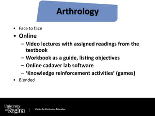 Arthrology 
• Face to face 
• Online 
– Video lectures with assigned readings from the 
textbook 
– Workbook as a guide, listing objectives 
– Online cadaver lab software 
– ‘Knowledge reinforcement activities’ (games) 
Centre for Continuing Education 
• Blended 
 