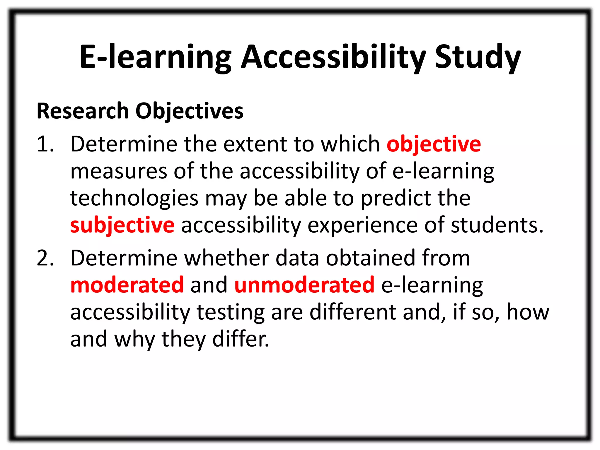 E-learning Accessibility Study 
Research Objectives 
1. Determine the extent to which objective 
measures of the accessibility of e-learning 
technologies may be able to predict the 
subjective accessibility experience of students. 
2. Determine whether data obtained from 
moderated and unmoderated e-learning 
accessibility testing are different and, if so, how 
and why they differ. 
 