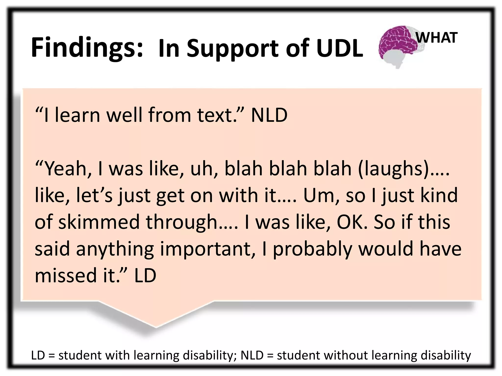 Findings: In Support of UDL 
“I learn well from text.” NLD 
WHAT 
“Yeah, I was like, uh, blah blah blah (laughs)…. 
like, let’s just get on with it…. Um, so I just kind 
of skimmed through…. I was like, OK. So if this 
said anything important, I probably would have 
missed it.” LD 
LD = student with learning disability; NLD = student without learning disability 
 