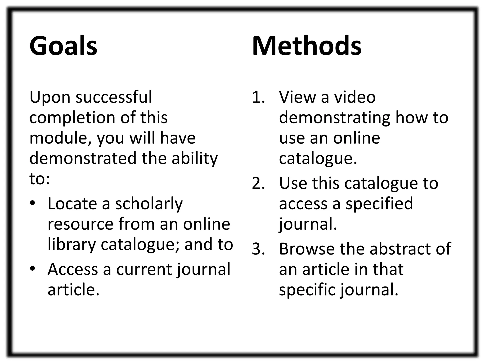 Goals 
Upon successful 
completion of this 
module, you will have 
demonstrated the ability 
to: 
• Locate a scholarly 
resource from an online 
library catalogue; and to 
• Access a current journal 
article. 
Methods 
1. View a video 
demonstrating how to 
use an online 
catalogue. 
2. Use this catalogue to 
access a specified 
journal. 
3. Browse the abstract of 
an article in that 
specific journal. 
 