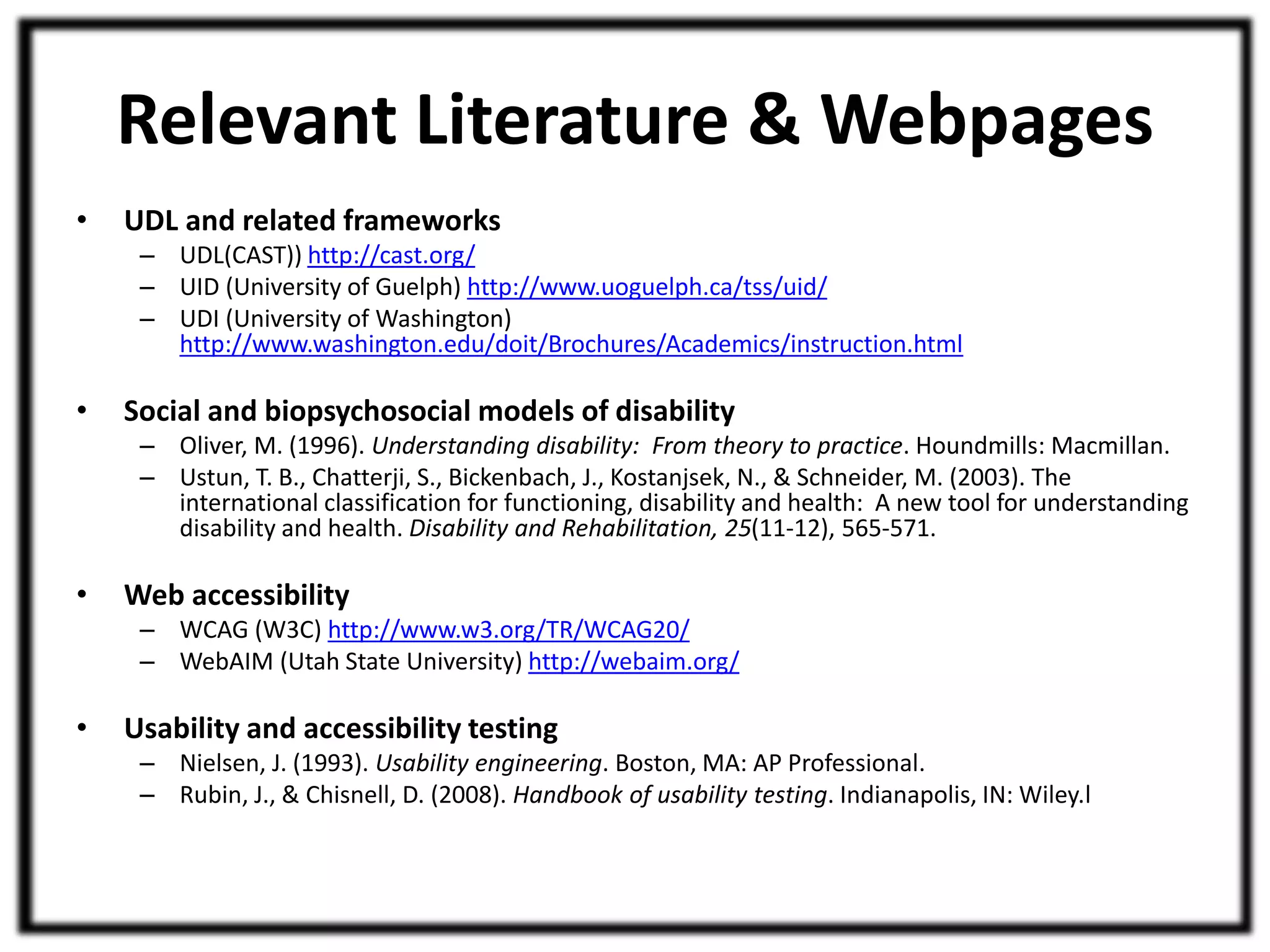 Relevant Literature & Webpages 
• UDL and related frameworks 
– UDL(CAST)) http://cast.org/ 
– UID (University of Guelph) http://www.uoguelph.ca/tss/uid/ 
– UDI (University of Washington) 
http://www.washington.edu/doit/Brochures/Academics/instruction.html 
• Social and biopsychosocial models of disability 
– Oliver, M. (1996). Understanding disability: From theory to practice. Houndmills: Macmillan. 
– Ustun, T. B., Chatterji, S., Bickenbach, J., Kostanjsek, N., & Schneider, M. (2003). The 
international classification for functioning, disability and health: A new tool for understanding 
disability and health. Disability and Rehabilitation, 25(11-12), 565-571. 
• Web accessibility 
– WCAG (W3C) http://www.w3.org/TR/WCAG20/ 
– WebAIM (Utah State University) http://webaim.org/ 
• Usability and accessibility testing 
– Nielsen, J. (1993). Usability engineering. Boston, MA: AP Professional. 
– Rubin, J., & Chisnell, D. (2008). Handbook of usability testing. Indianapolis, IN: Wiley.l 
