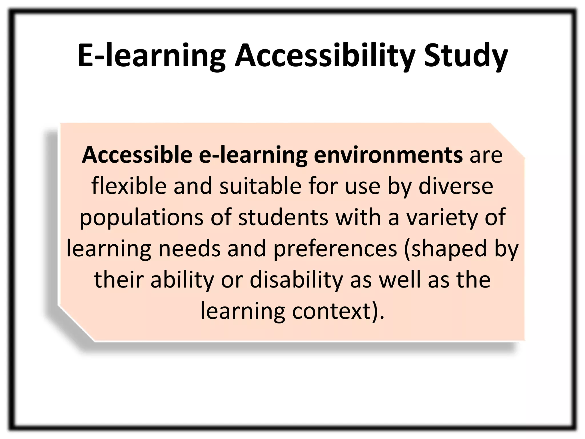 E-learning Accessibility Study 
Accessible e-learning environments are 
flexible and suitable for use by diverse 
populations of students with a variety of 
learning needs and preferences (shaped by 
their ability or disability as well as the 
learning context). 
 