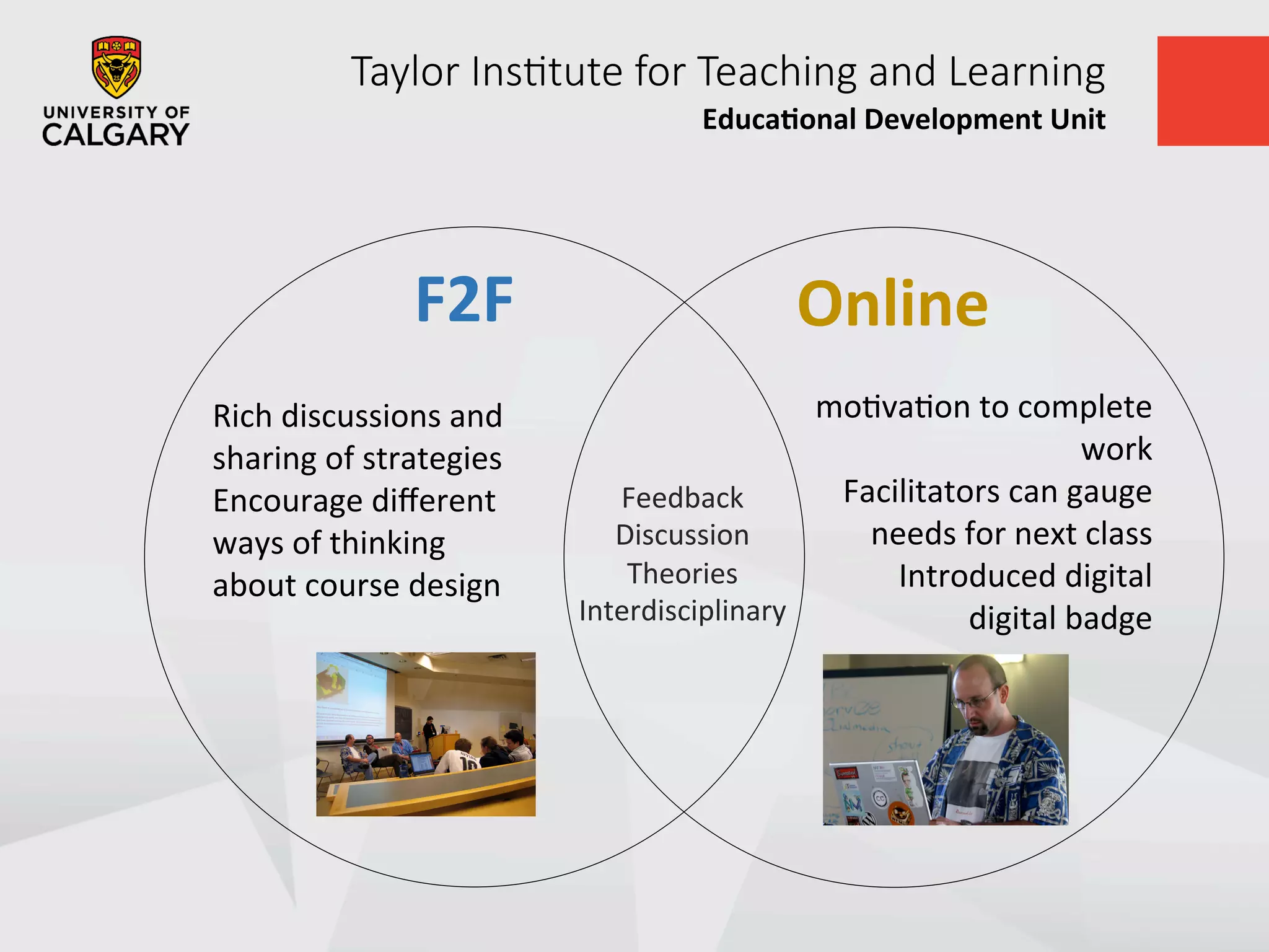 Taylor  Ins+tute  for  Teaching  and  Learning
Educa&onal	
  Development	
  Unit	
  
	
  	
  
	
  
Feedback	
  
Discussion	
  
Theories	
  
Interdisciplinary	
  
	
  
moUvaUon	
  to	
  complete	
  
work	
  
Facilitators	
  can	
  gauge	
  
needs	
  for	
  next	
  class	
  
Introduced	
  digital	
  
digital	
  badge	
  
	
  
	
  
Rich	
  discussions	
  and	
  
sharing	
  of	
  strategies	
  
Encourage	
  diﬀerent	
  
ways	
  of	
  thinking	
  
about	
  course	
  design	
  
	
  
	
  	
  
	
  
F2F	
   Online	
  
 