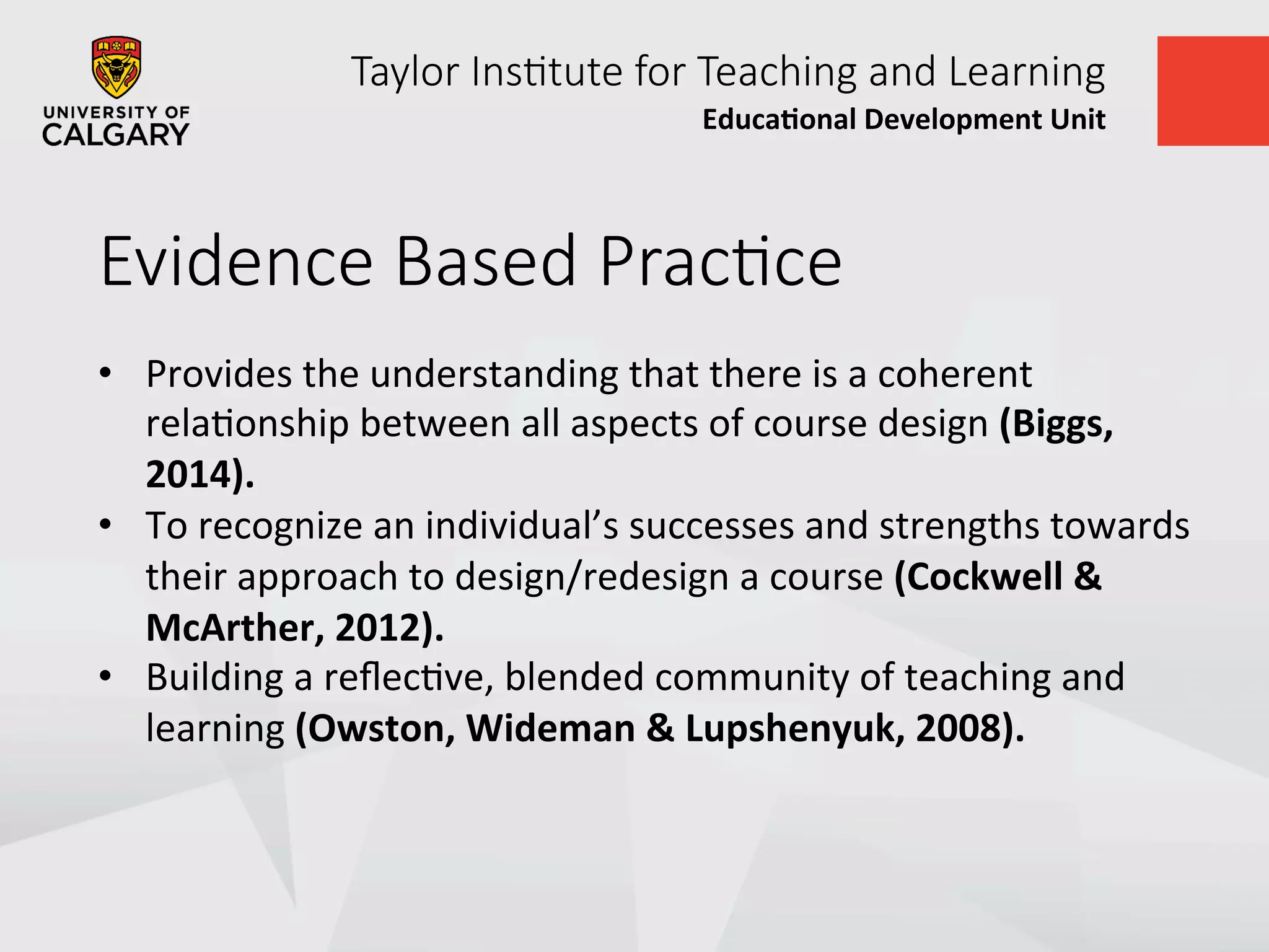 Taylor  Ins+tute  for  Teaching  and  Learning
Educa&onal	
  Development	
  Unit	
  
Evidence  Based  Prac+ce  
•  Provides	
  the	
  understanding	
  that	
  there	
  is	
  a	
  coherent	
  
relaUonship	
  between	
  all	
  aspects	
  of	
  course	
  design	
  (Biggs,	
  
2014).	
  	
  
•  To	
  recognize	
  an	
  individual’s	
  successes	
  and	
  strengths	
  towards	
  
their	
  approach	
  to	
  design/redesign	
  a	
  course	
  (Cockwell	
  &	
  
McArther,	
  2012).	
  
•  Building	
  a	
  reﬂecUve,	
  blended	
  community	
  of	
  teaching	
  and	
  
learning	
  (Owston,	
  Wideman	
  &	
  Lupshenyuk,	
  2008).	
  
 
