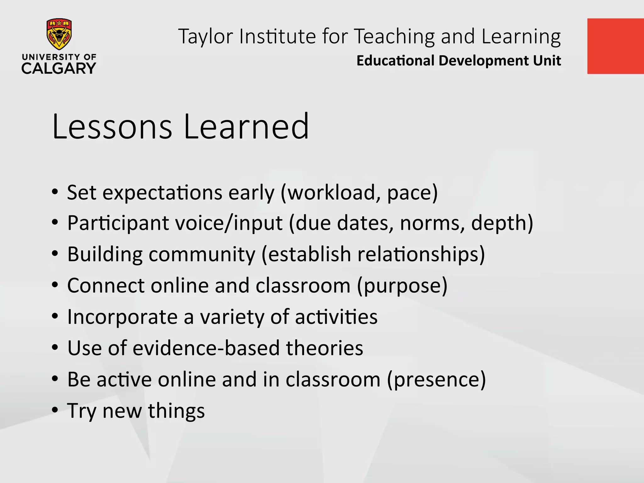 Taylor  Ins+tute  for  Teaching  and  Learning
Educa&onal	
  Development	
  Unit	
  
Lessons  Learned
•  Set	
  expectaUons	
  early	
  (workload,	
  pace)	
  
•  ParUcipant	
  voice/input	
  (due	
  dates,	
  norms,	
  depth)	
  
•  Building	
  community	
  (establish	
  relaUonships)	
  
•  Connect	
  online	
  and	
  classroom	
  (purpose)	
  
•  Incorporate	
  a	
  variety	
  of	
  acUviUes	
  
•  Use	
  of	
  evidence-­‐based	
  theories	
  	
  
•  Be	
  acUve	
  online	
  and	
  in	
  classroom	
  (presence)	
  
•  Try	
  new	
  things	
  
 
