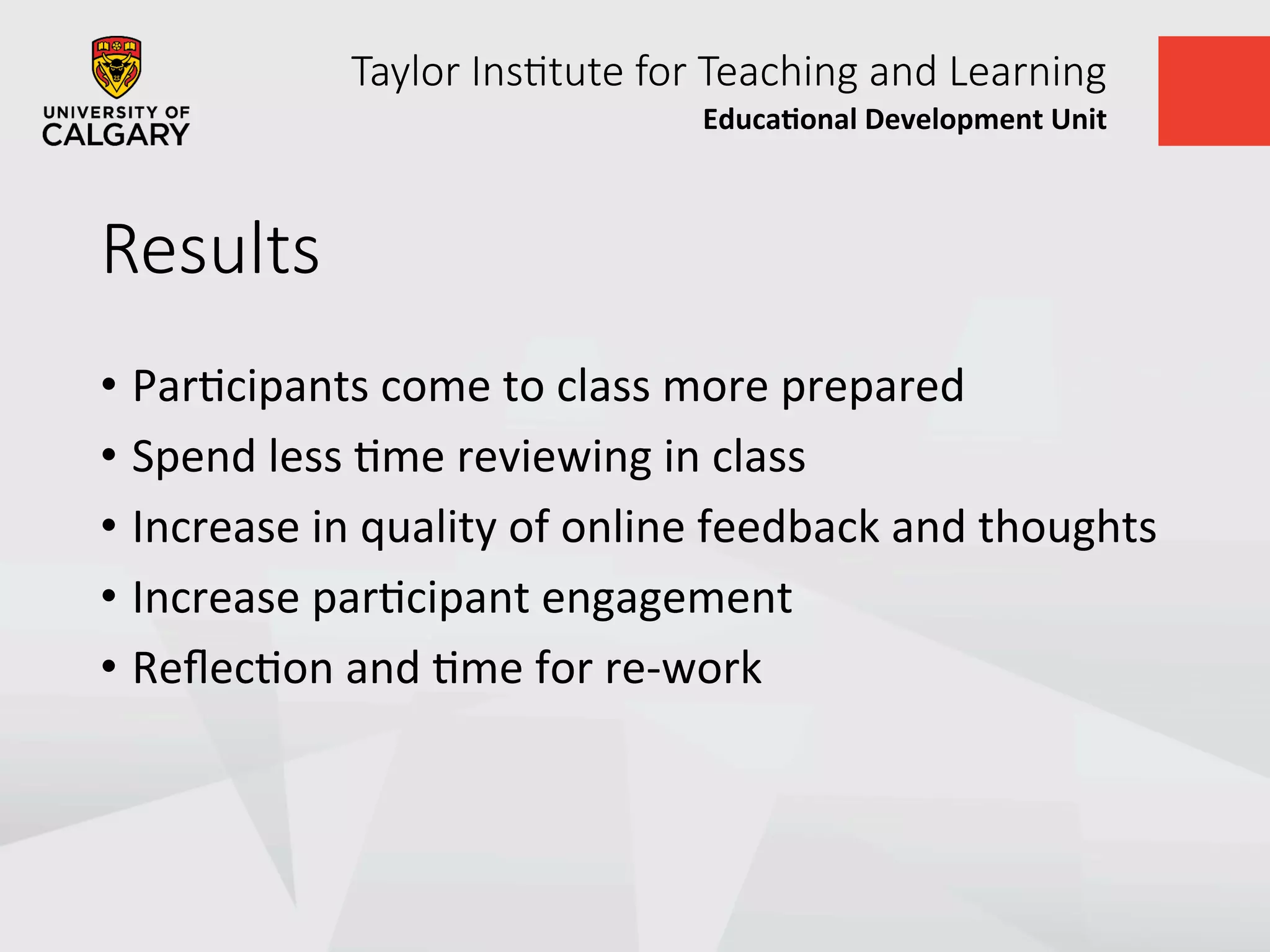 Taylor  Ins+tute  for  Teaching  and  Learning
Educa&onal	
  Development	
  Unit	
  
Results
•  ParUcipants	
  come	
  to	
  class	
  more	
  prepared	
  
•  Spend	
  less	
  Ume	
  reviewing	
  in	
  class	
  
•  Increase	
  in	
  quality	
  of	
  online	
  feedback	
  and	
  thoughts	
  
•  Increase	
  parUcipant	
  engagement	
  
•  ReﬂecUon	
  and	
  Ume	
  for	
  re-­‐work	
  
 