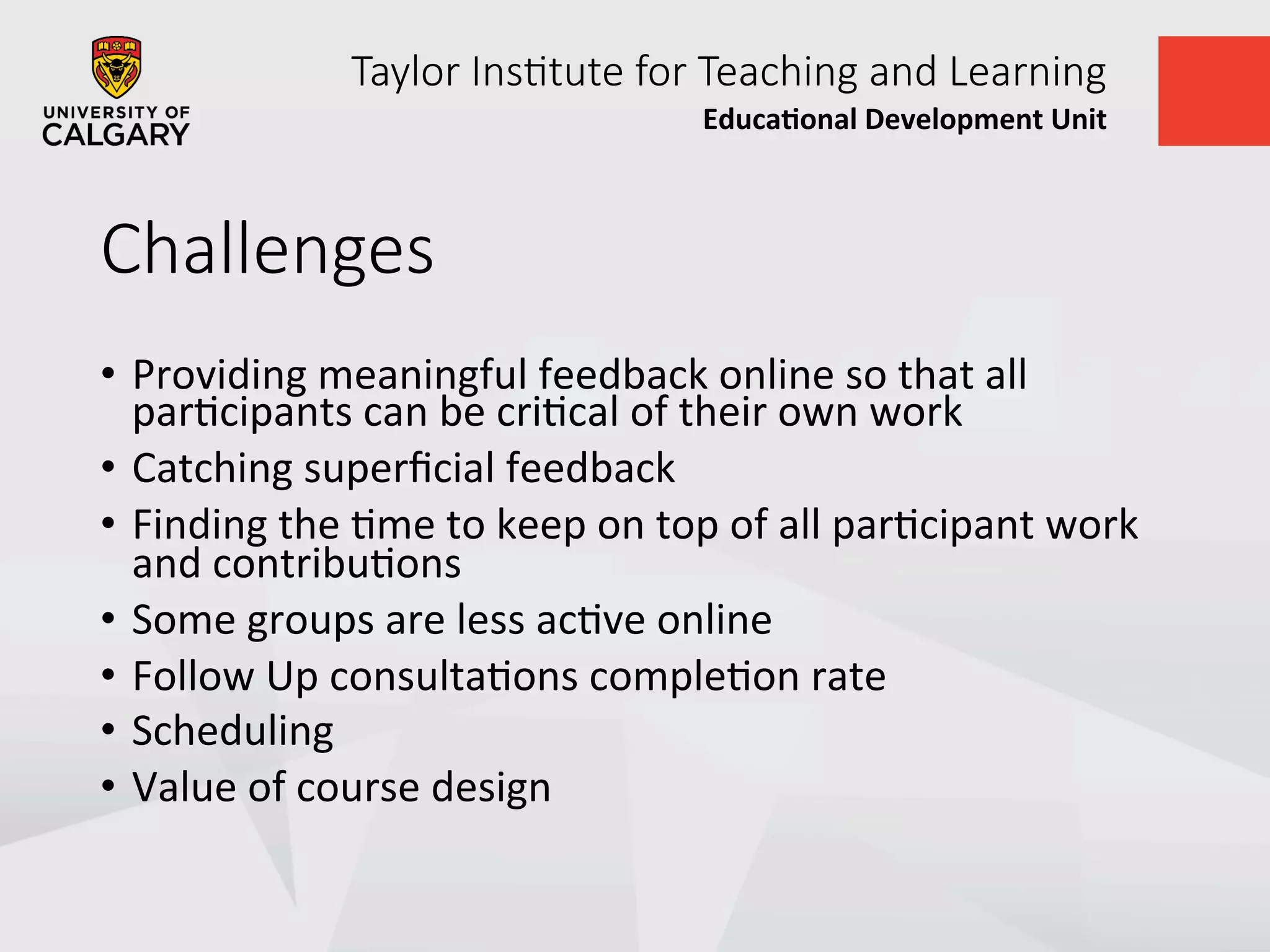 Taylor  Ins+tute  for  Teaching  and  Learning
Educa&onal	
  Development	
  Unit	
  
Challenges
•  Providing	
  meaningful	
  feedback	
  online	
  so	
  that	
  all	
  
parUcipants	
  can	
  be	
  criUcal	
  of	
  their	
  own	
  work	
  
•  Catching	
  superﬁcial	
  feedback	
  
•  Finding	
  the	
  Ume	
  to	
  keep	
  on	
  top	
  of	
  all	
  parUcipant	
  work	
  
and	
  contribuUons	
  
•  Some	
  groups	
  are	
  less	
  acUve	
  online	
  
•  Follow	
  Up	
  consultaUons	
  compleUon	
  rate	
  
•  Scheduling	
  
•  Value	
  of	
  course	
  design	
  
 