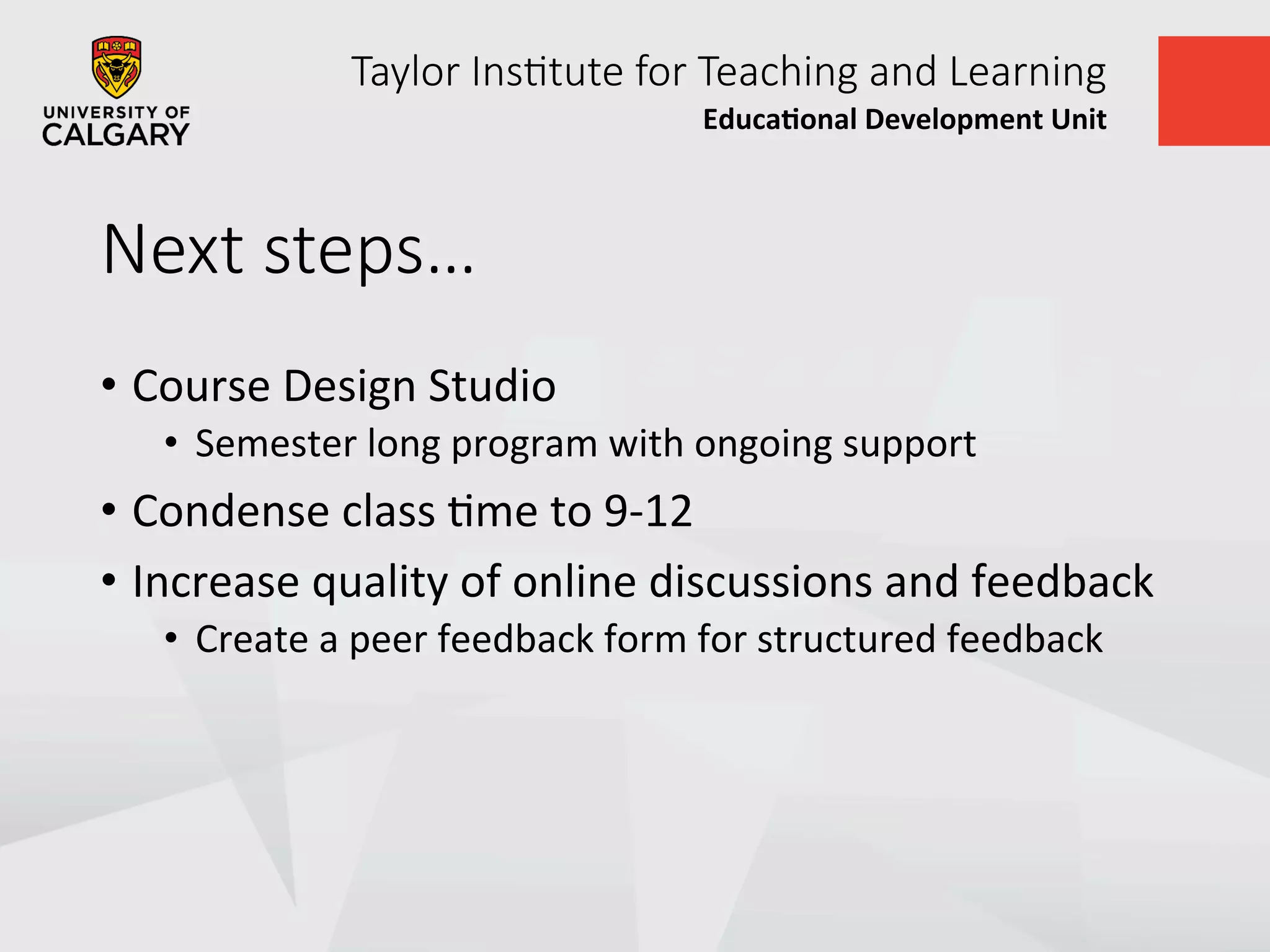 Taylor  Ins+tute  for  Teaching  and  Learning
Educa&onal	
  Development	
  Unit	
  
Next  steps…
•  Course	
  Design	
  Studio	
  
•  Semester	
  long	
  program	
  with	
  ongoing	
  support	
  
•  Condense	
  class	
  Ume	
  to	
  9-­‐12	
  
•  Increase	
  quality	
  of	
  online	
  discussions	
  and	
  feedback	
  
•  Create	
  a	
  peer	
  feedback	
  form	
  for	
  structured	
  feedback	
  
 