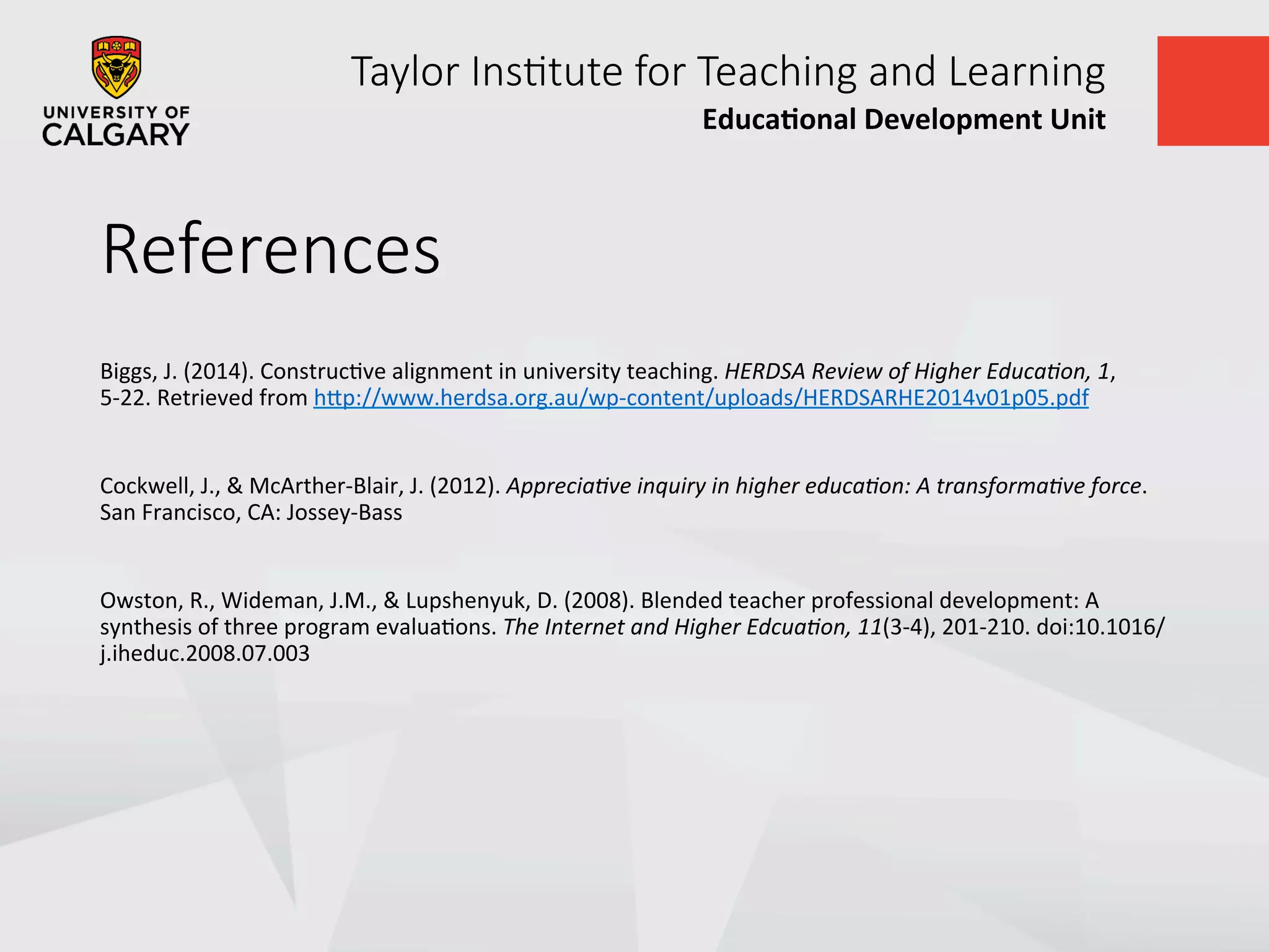 Taylor  Ins+tute  for  Teaching  and  Learning
Educa&onal	
  Development	
  Unit	
  
References
Biggs,	
  J.	
  (2014).	
  ConstrucUve	
  alignment	
  in	
  university	
  teaching.	
  HERDSA	
  Review	
  of	
  Higher	
  Educa=on,	
  1,	
  
5-­‐22.	
  Retrieved	
  from	
  hVp://www.herdsa.org.au/wp-­‐content/uploads/HERDSARHE2014v01p05.pdf	
  
	
  
Cockwell,	
  J.,	
  &	
  McArther-­‐Blair,	
  J.	
  (2012).	
  Apprecia=ve	
  inquiry	
  in	
  higher	
  educa=on:	
  A	
  transforma=ve	
  force.	
  
San	
  Francisco,	
  CA:	
  Jossey-­‐Bass	
  
	
  
Owston,	
  R.,	
  Wideman,	
  J.M.,	
  &	
  Lupshenyuk,	
  D.	
  (2008).	
  Blended	
  teacher	
  professional	
  development:	
  A	
  
synthesis	
  of	
  three	
  program	
  evaluaUons.	
  The	
  Internet	
  and	
  Higher	
  Edcua=on,	
  11(3-­‐4),	
  201-­‐210.	
  doi:10.1016/
j.iheduc.2008.07.003	
  	
  
	
  
 