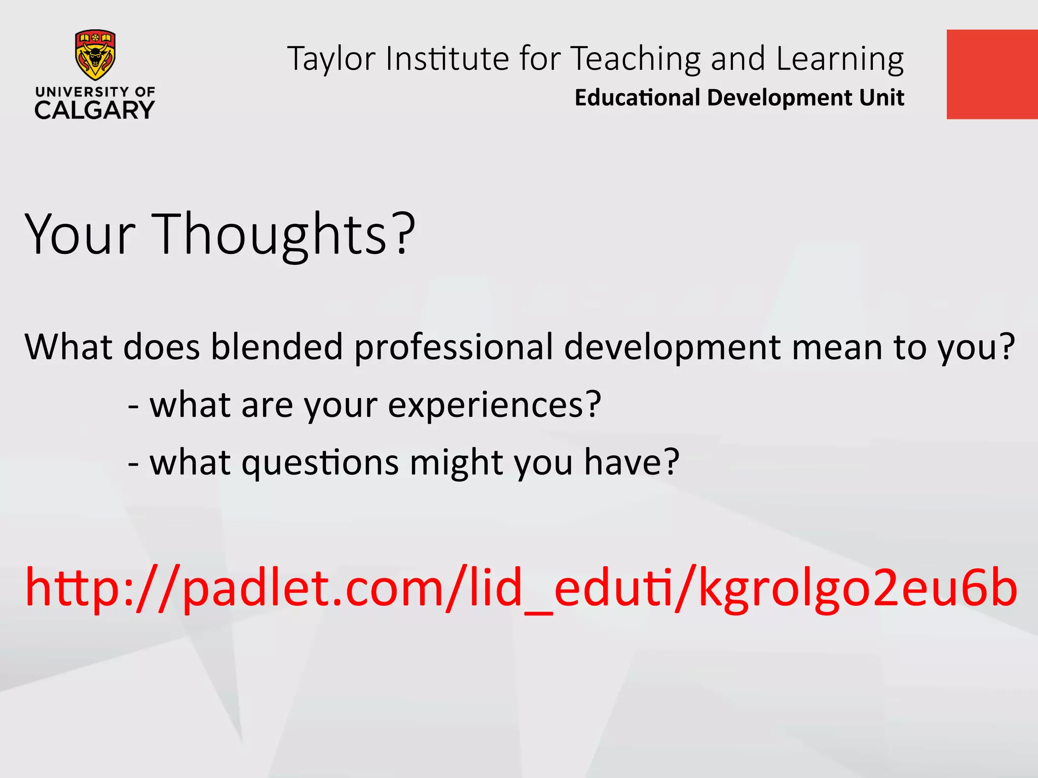 Taylor  Ins+tute  for  Teaching  and  Learning
Educa&onal	
  Development	
  Unit	
  
Your  Thoughts?
What	
  does	
  blended	
  professional	
  development	
  mean	
  to	
  you?	
  
	
  -­‐	
  what	
  are	
  your	
  experiences?	
  
	
  -­‐	
  what	
  quesUons	
  might	
  you	
  have?	
  
	
  
hVp://padlet.com/lid_eduU/kgrolgo2eu6b	
  
	
  
 