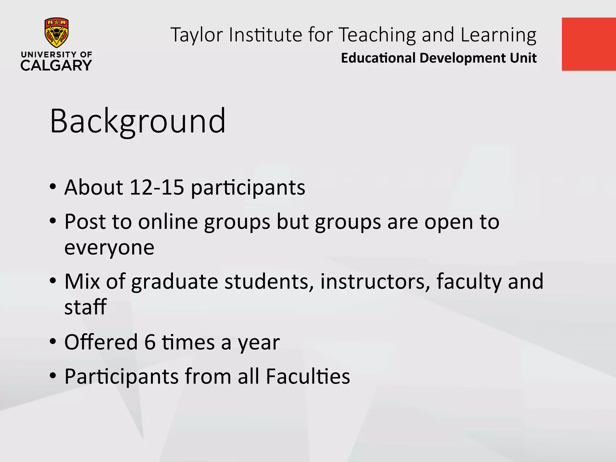 Taylor  Ins+tute  for  Teaching  and  Learning
Educa&onal	
  Development	
  Unit	
  
Background
•  About	
  12-­‐15	
  parUcipants	
  
•  Post	
  to	
  online	
  groups	
  but	
  groups	
  are	
  open	
  to	
  
everyone	
  
•  Mix	
  of	
  graduate	
  students,	
  instructors,	
  faculty	
  and	
  
staﬀ	
  
•  Oﬀered	
  6	
  Umes	
  a	
  year	
  
•  ParUcipants	
  from	
  all	
  FaculUes	
  
 