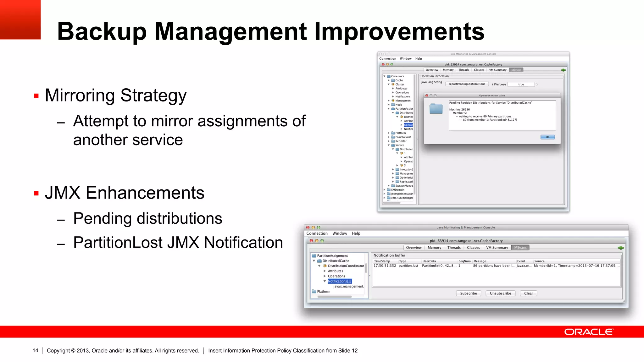 Copyright © 2013, Oracle and/or its affiliates. All rights reserved. Insert Information Protection Policy Classification from Slide 1214
Backup Management Improvements
§  Mirroring Strategy
–  Attempt to mirror assignments of
another service
§  JMX Enhancements
–  Pending distributions
–  PartitionLost JMX Notification
 