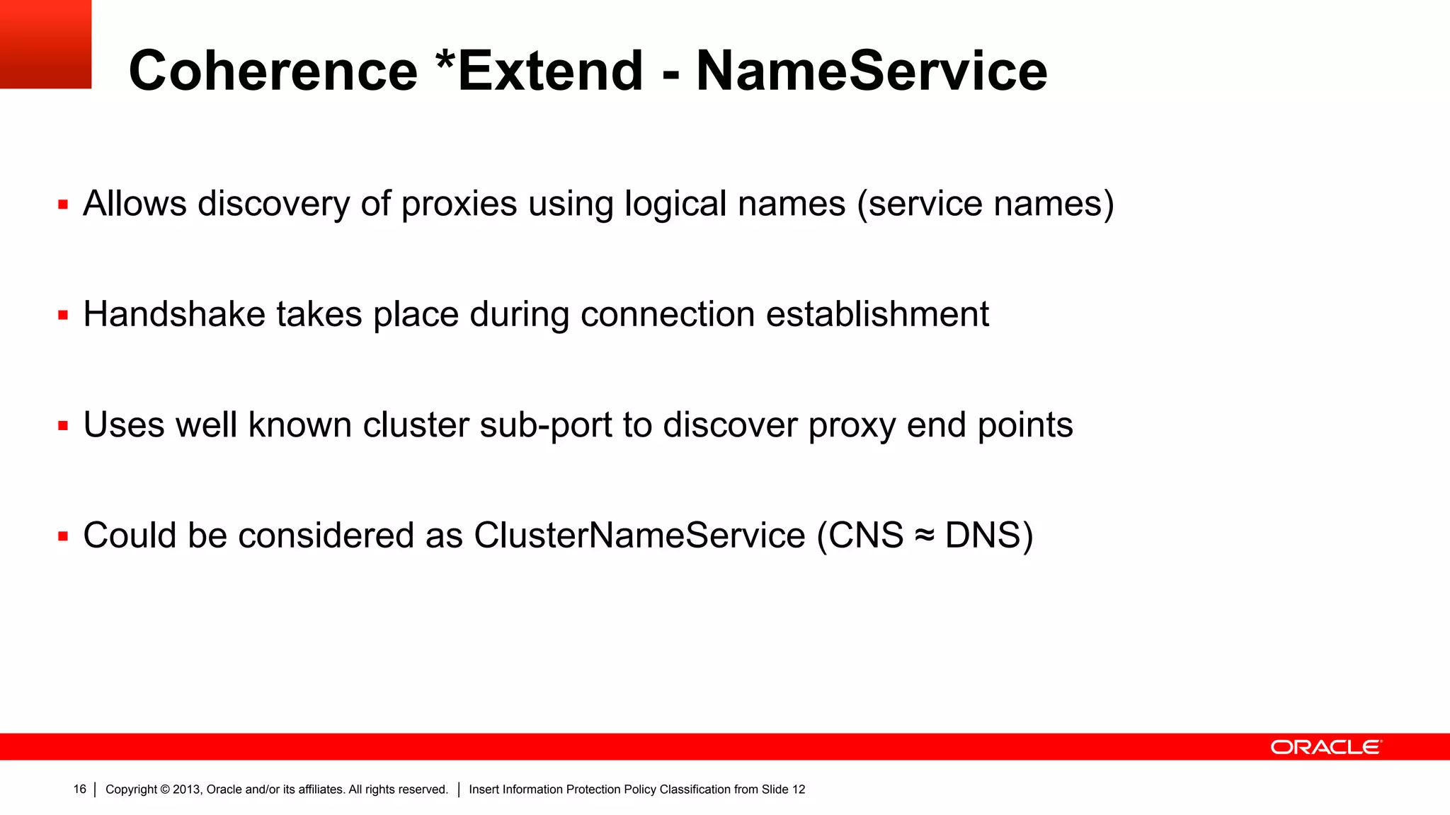 Copyright © 2013, Oracle and/or its affiliates. All rights reserved. Insert Information Protection Policy Classification from Slide 1216
Coherence *Extend - NameService
§  Allows discovery of proxies using logical names (service names)
§  Handshake takes place during connection establishment
§  Uses well known cluster sub-port to discover proxy end points
§  Could be considered as ClusterNameService (CNS ≈ DNS)
 
