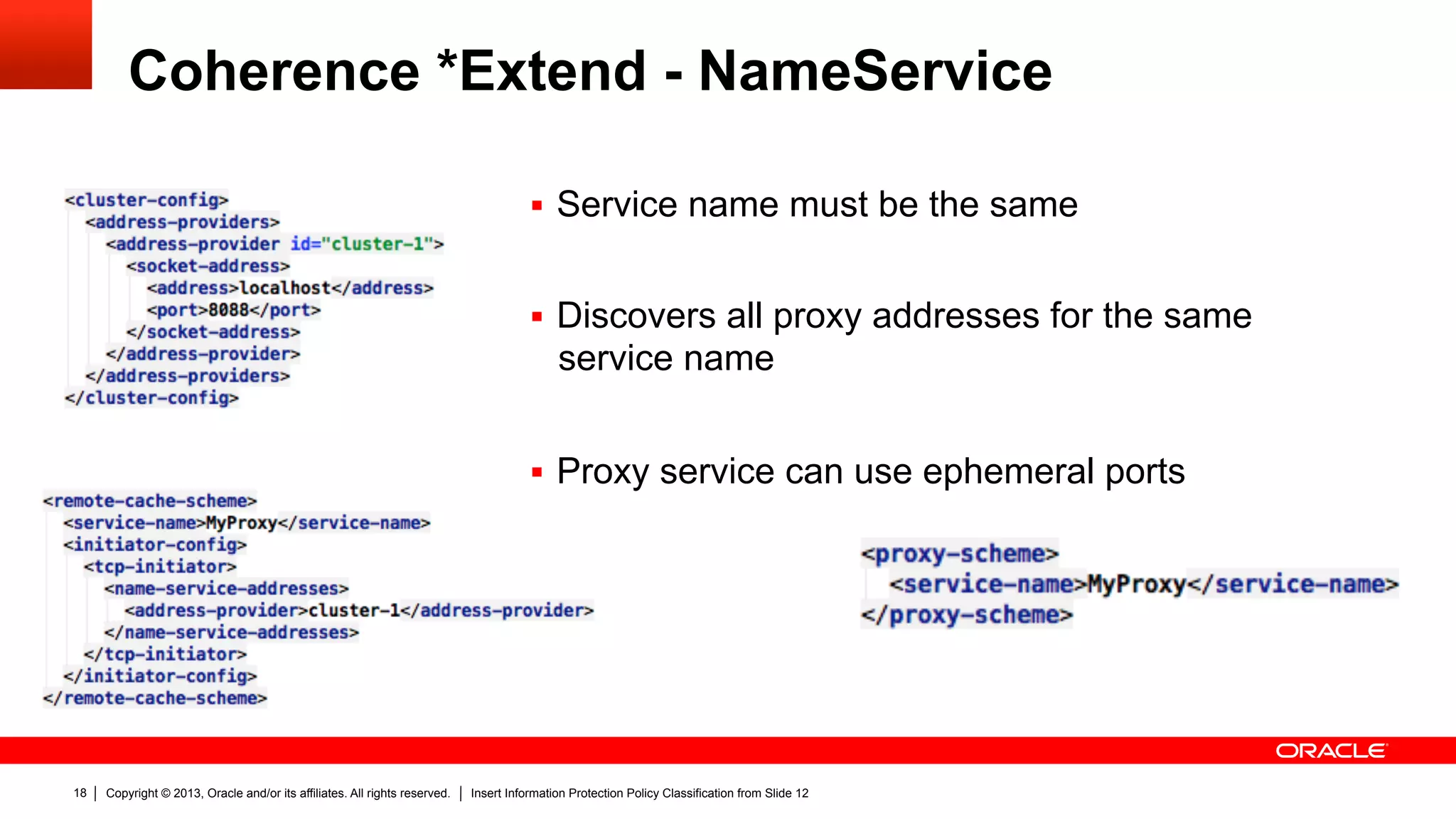 Copyright © 2013, Oracle and/or its affiliates. All rights reserved. Insert Information Protection Policy Classification from Slide 1218
Coherence *Extend - NameService
§  Service name must be the same
§  Discovers all proxy addresses for the same
service name
§  Proxy service can use ephemeral ports
 