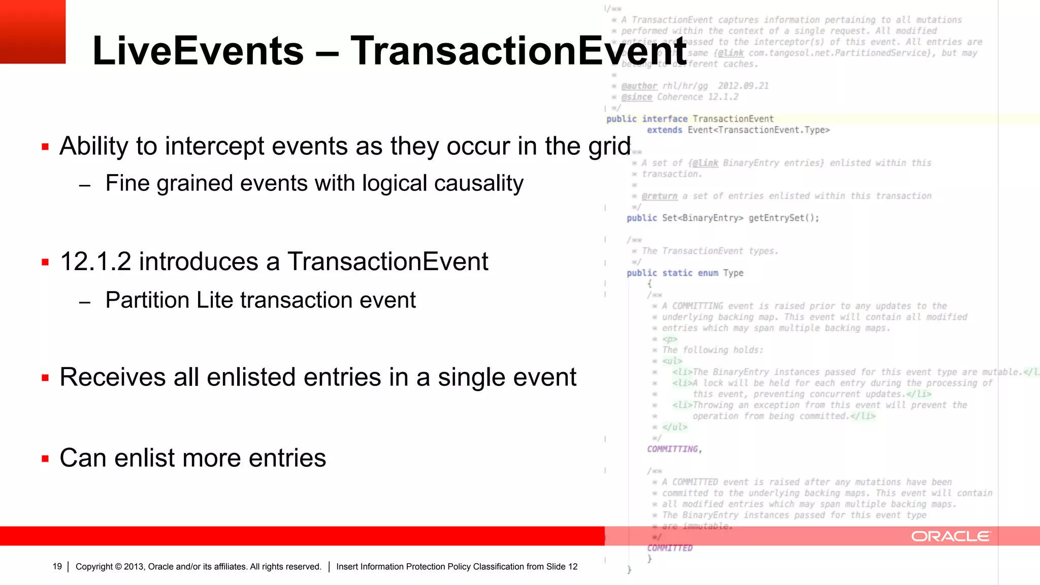 Copyright © 2013, Oracle and/or its affiliates. All rights reserved. Insert Information Protection Policy Classification from Slide 1219
LiveEvents – TransactionEvent
§  Ability to intercept events as they occur in the grid
–  Fine grained events with logical causality
§  12.1.2 introduces a TransactionEvent
–  Partition Lite transaction event
§  Receives all enlisted entries in a single event
§  Can enlist more entries
 