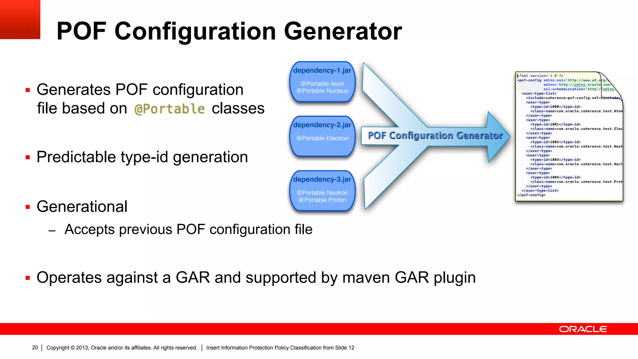 Copyright © 2013, Oracle and/or its affiliates. All rights reserved. Insert Information Protection Policy Classification from Slide 1220
POF Configuration Generator
§  Generates POF configuration
file based on classes
§  Predictable type-id generation
§  Generational
–  Accepts previous POF configuration file
§  Operates against a GAR and supported by maven GAR plugin
dependency-1.jar
@Portable Atom
@Portable Nucleus
dependency-2.jar
@Portable Electron
dependency-3.jar
@Portable Neutron
@Portable Proton
POF Conﬁguration Generator
 
