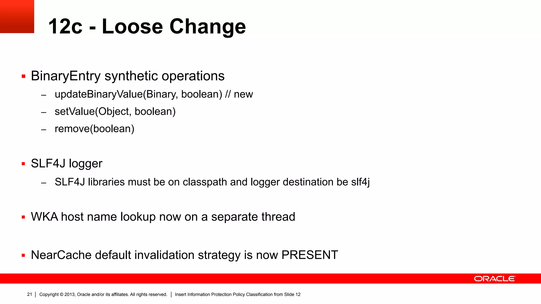 Copyright © 2013, Oracle and/or its affiliates. All rights reserved. Insert Information Protection Policy Classification from Slide 1221
12c - Loose Change
§  BinaryEntry synthetic operations
–  updateBinaryValue(Binary, boolean) // new
–  setValue(Object, boolean)
–  remove(boolean)
§  SLF4J logger
–  SLF4J libraries must be on classpath and logger destination be slf4j
§  WKA host name lookup now on a separate thread
§  NearCache default invalidation strategy is now PRESENT
 