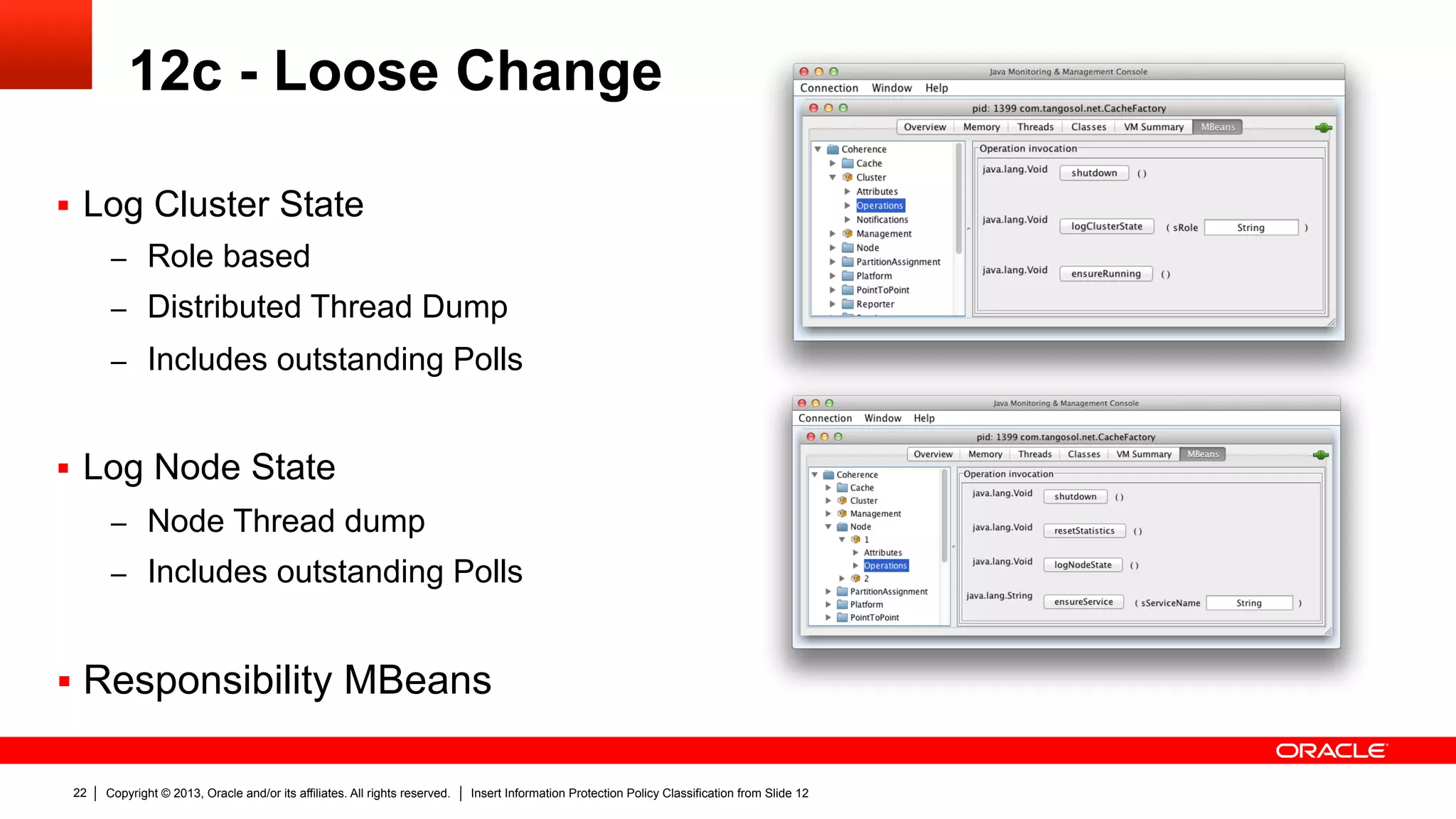Copyright © 2013, Oracle and/or its affiliates. All rights reserved. Insert Information Protection Policy Classification from Slide 1222
12c - Loose Change
§  Log Cluster State
–  Role based
–  Distributed Thread Dump
–  Includes outstanding Polls
§  Log Node State
–  Node Thread dump
–  Includes outstanding Polls
§  Responsibility MBeans
 