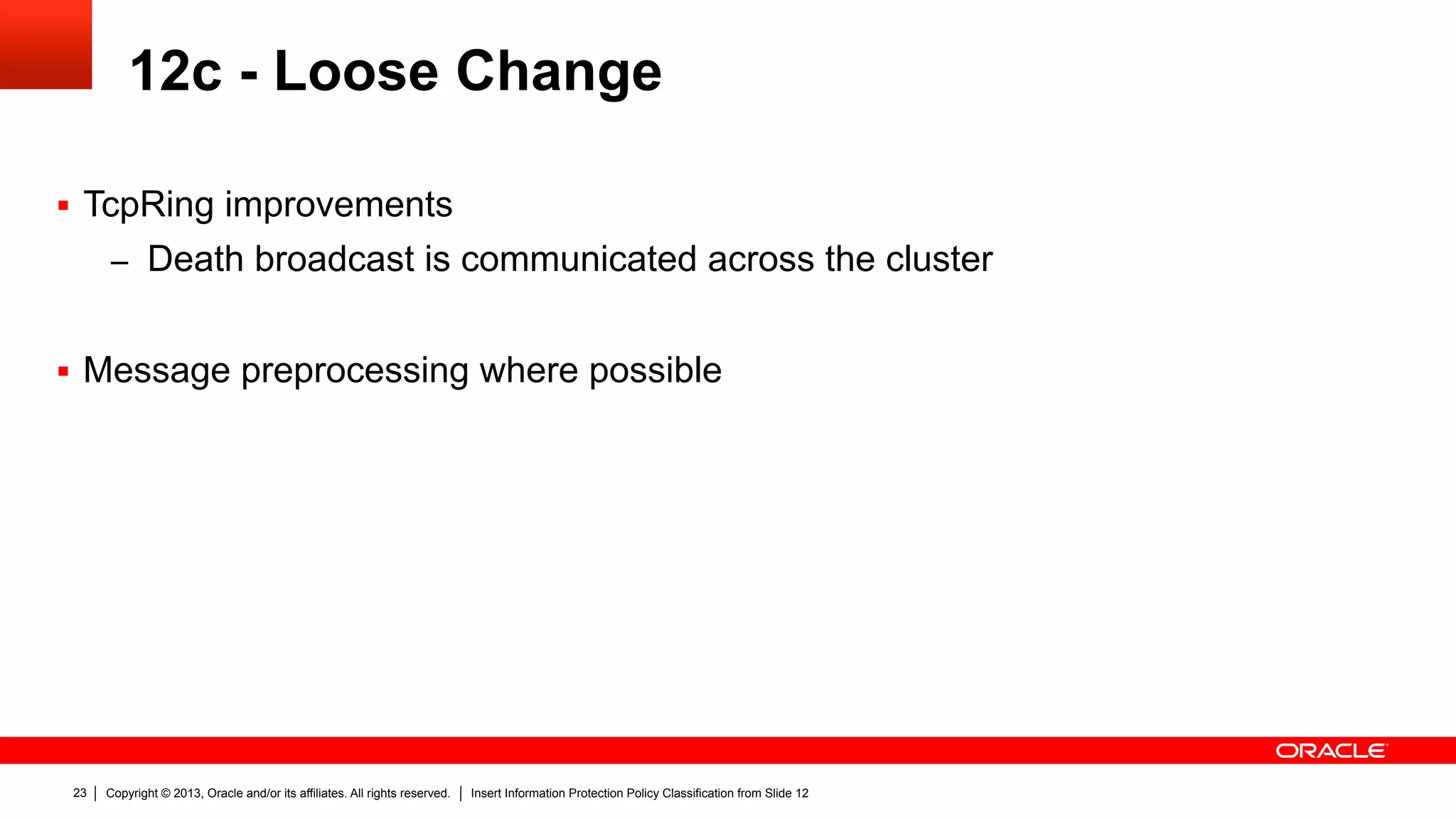 Copyright © 2013, Oracle and/or its affiliates. All rights reserved. Insert Information Protection Policy Classification from Slide 1223
12c - Loose Change
§  TcpRing improvements
–  Death broadcast is communicated across the cluster
§  Message preprocessing where possible
 