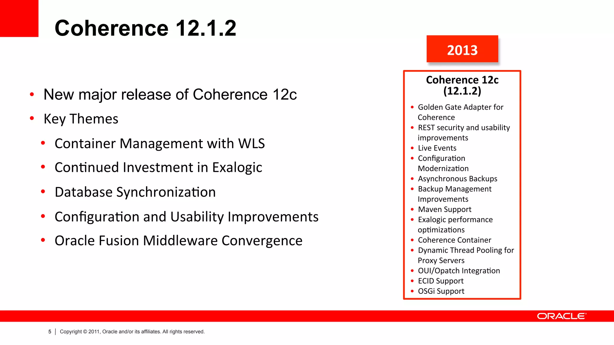 5 Copyright © 2011, Oracle and/or its affiliates. All rights reserved.
Coherence 12.1.2
•  New major release of Coherence 12c
•  Key	
  Themes	
  
•  Container	
  Management	
  with	
  WLS	
  
•  Con>nued	
  Investment	
  in	
  Exalogic	
  
•  Database	
  Synchroniza>on	
  	
  
•  Conﬁgura>on	
  and	
  Usability	
  Improvements	
  
•  Oracle	
  Fusion	
  Middleware	
  Convergence	
  
2013	
  
Coherence	
  12c	
  
(12.1.2)	
  	
  
	
  	
  
•  Golden	
  Gate	
  Adapter	
  for	
  
Coherence	
  
•  REST	
  security	
  and	
  usability	
  
improvements	
  
•  Live	
  Events	
  
•  Conﬁgura>on	
  
Moderniza>on	
  
•  Asynchronous	
  Backups	
  
•  Backup	
  Management	
  
Improvements	
  
•  Maven	
  Support	
  
•  Exalogic	
  performance	
  
op>miza>ons	
  
•  Coherence	
  Container	
  
•  Dynamic	
  Thread	
  Pooling	
  for	
  
Proxy	
  Servers	
  
•  OUI/Opatch	
  Integra>on	
  
•  ECID	
  Support	
  
•  OSGi	
  Support	
  	
  
 