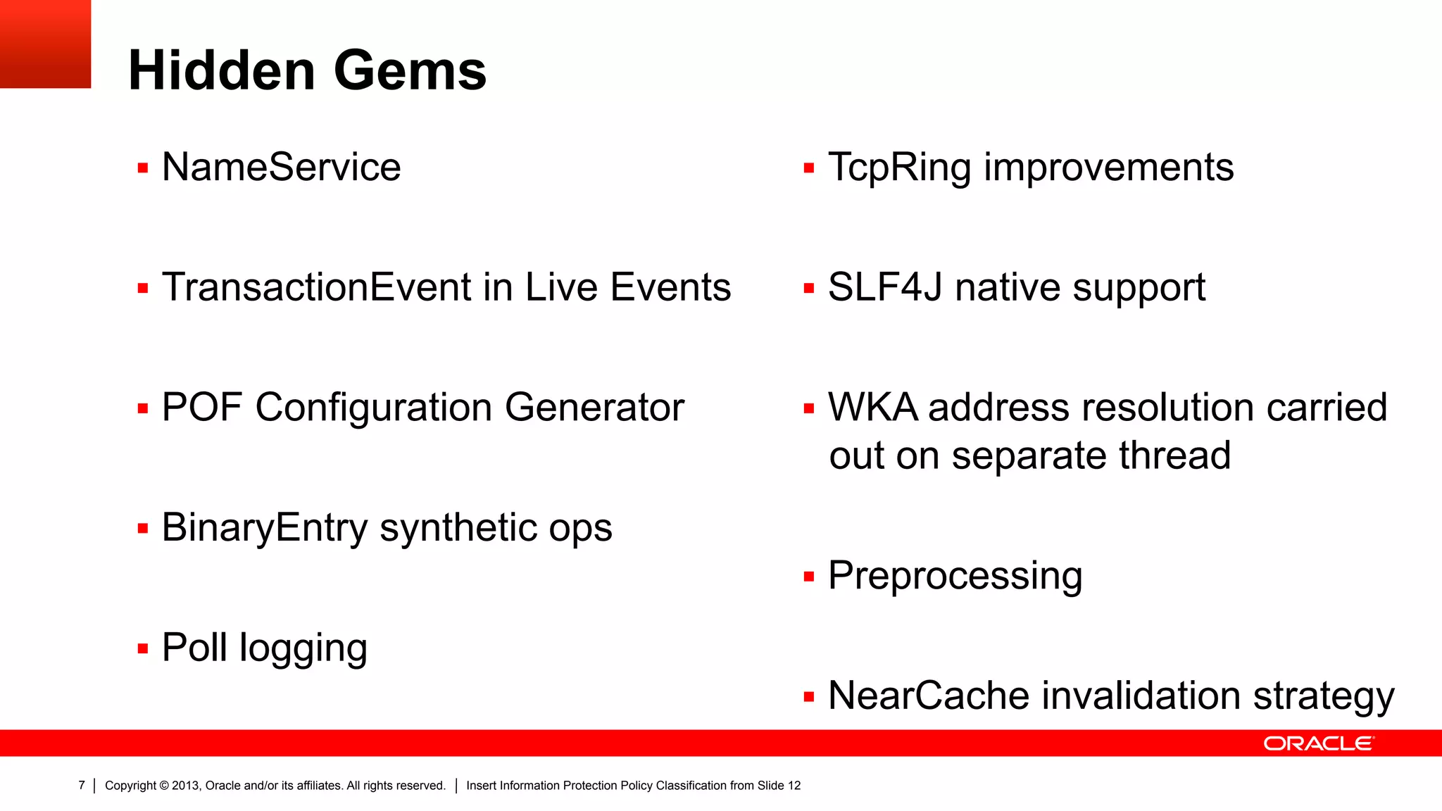 Copyright © 2013, Oracle and/or its affiliates. All rights reserved. Insert Information Protection Policy Classification from Slide 127
Hidden Gems
§  NameService
§  TransactionEvent in Live Events
§  POF Configuration Generator
§  BinaryEntry synthetic ops
§  Poll logging
§  TcpRing improvements
§  SLF4J native support
§  WKA address resolution carried
out on separate thread
§  Preprocessing
§  NearCache invalidation strategy
 