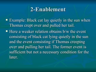2-Enablement Example: Black cat lay quietly in the sun when Thomas crept over and pulled her tail. Here a weaker relation obtains b/w the event consisting of black cat lying quietly in the sun and the event consisting if Thomas creeping over and pulling her tail. The former event is sufficient but not a necessary condition for the later. 