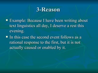 3-Reason  Example: Because I have been writing about text linguistics all day, I deserve a rest this evening. In this case the second event follows as a rational response to the first, but it is not actually caused or enabled by it. 