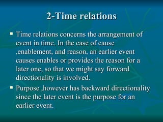 2-Time relations Time relations concerns the arrangement of event in time. In the case of cause ,enablement, and reason, an earlier event causes enables or provides the reason for a later one, so that we might say forward directionality is involved. Purpose ,however has backward directionality since the later event is the purpose for an earlier event. 