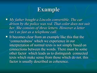 Example My father bought a Lincoln convertible. The car driven by the police was red. That color does not suit her. She consists of three letters. However a letter isn’t as fast as a telephone call. It becomes clear from an example like this that the ‘connectedness’ which we experience in our interpretation of normal texts is not simply based on connections between the words. There must be some other factor  which leads us to distinguish  connected texts which make sense from those which do not. this factor is usually described as coherence. 