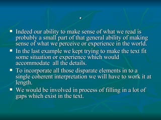 . Indeed our ability to make sense of what we read is probably a small part of that general ability of making sense of what we perceive or experience in the world. In the last example we kept trying to make the text fit some situation or experience which would accommodate  all the details. To incorporate all those disparate elements in to a single coherent interpretation we will have to work it at length. We would be involved in process of filling in a lot of gaps which exist in the text. 