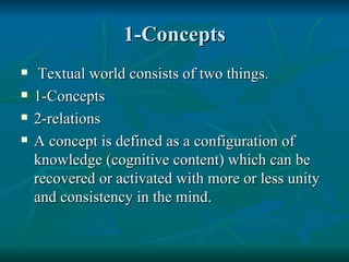 1-Concepts Textual world consists of two things. 1-Concepts 2-relations A concept is defined as a configuration of knowledge (cognitive content) which can be recovered or activated with more or less unity and consistency in the mind. 