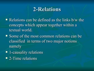 2-Relations Relations can be defined as the links b/w the concepts which appear together within a textual world. Some of the most common relations can be classified  in terms of two major notions namely 1-causality relations 2-Time relations 