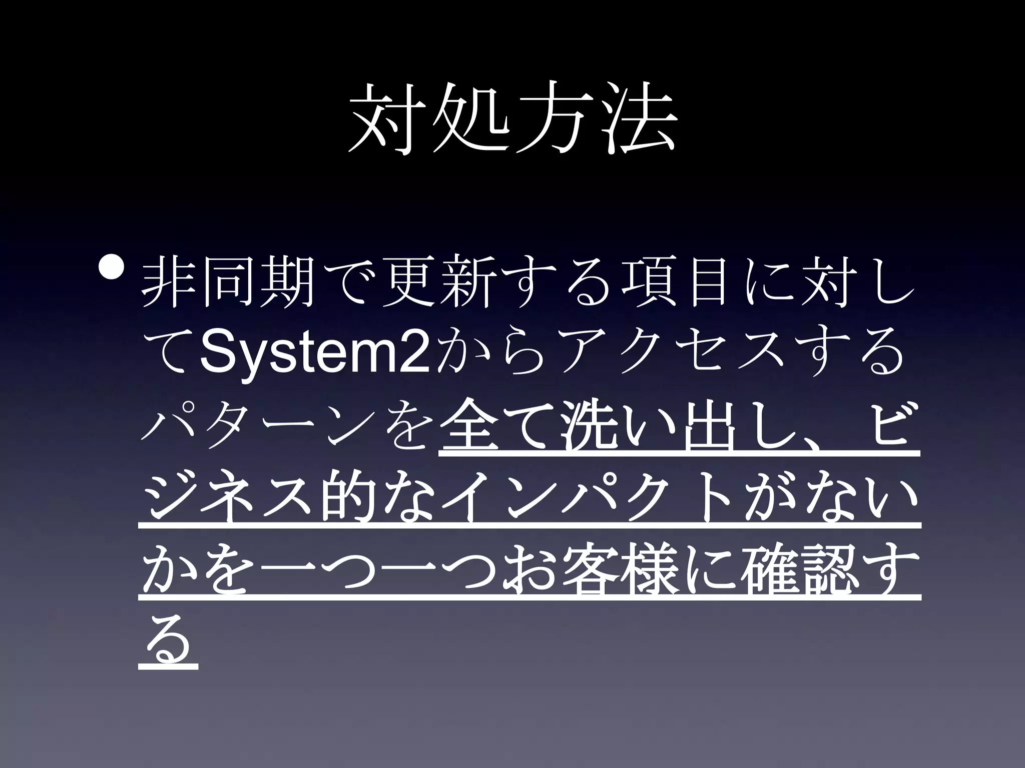 対処方法
•非同期で更新する項目に対し
てSystem2からアクセスする
パターンを全て洗い出し、ビ
ジネス的なインパクトがない
かを一つ一つお客様に確認す
る
 