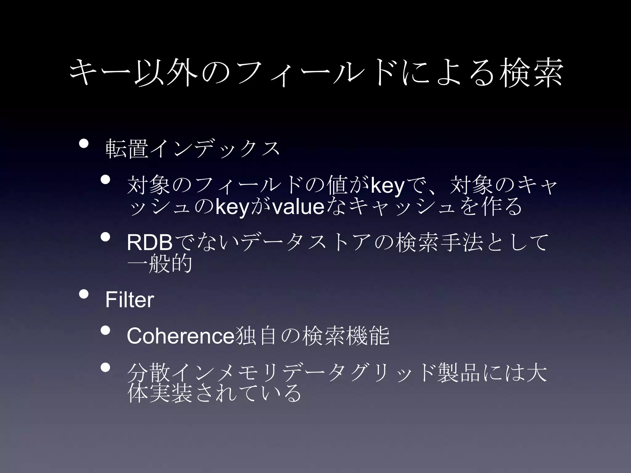 キー以外のフィールドによる検索
• 転置インデックス
• 対象のフィールドの値がkeyで、対象のキャ
ッシュのkeyがvalueなキャッシュを作る
• RDBでないデータストアの検索手法として
一般的
• Filter
• Coherence独自の検索機能
• 分散インメモリデータグリッド製品には大
体実装されている
 