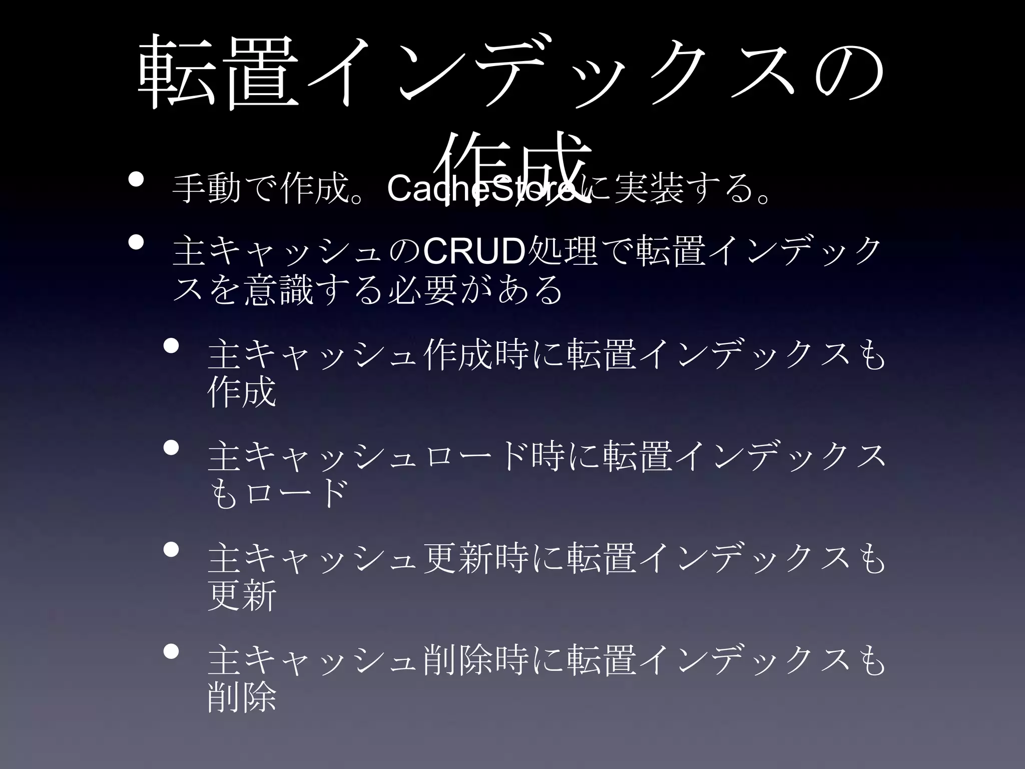 転置インデックスの
作成• 手動で作成。CacheStoreに実装する。
• 主キャッシュのCRUD処理で転置インデック
スを意識する必要がある
• 主キャッシュ作成時に転置インデックスも
作成
• 主キャッシュロード時に転置インデックス
もロード
• 主キャッシュ更新時に転置インデックスも
更新
• 主キャッシュ削除時に転置インデックスも
削除
 