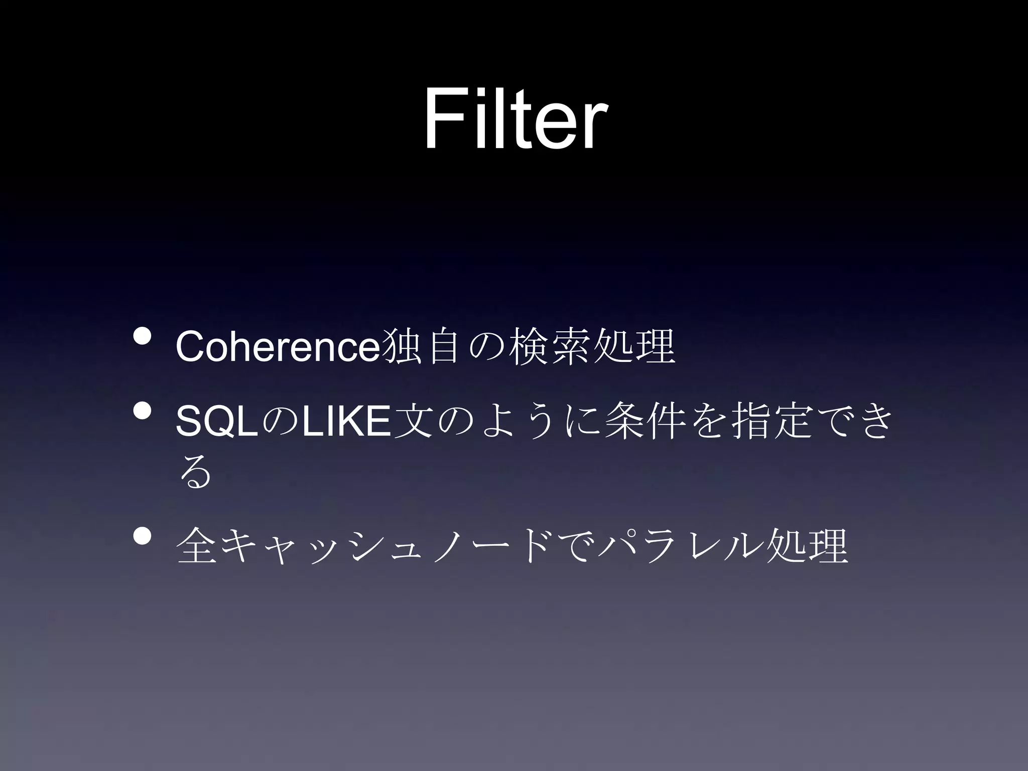 Filter
• Coherence独自の検索処理
• SQLのLIKE文のように条件を指定でき
る
• 全キャッシュノードでパラレル処理
 