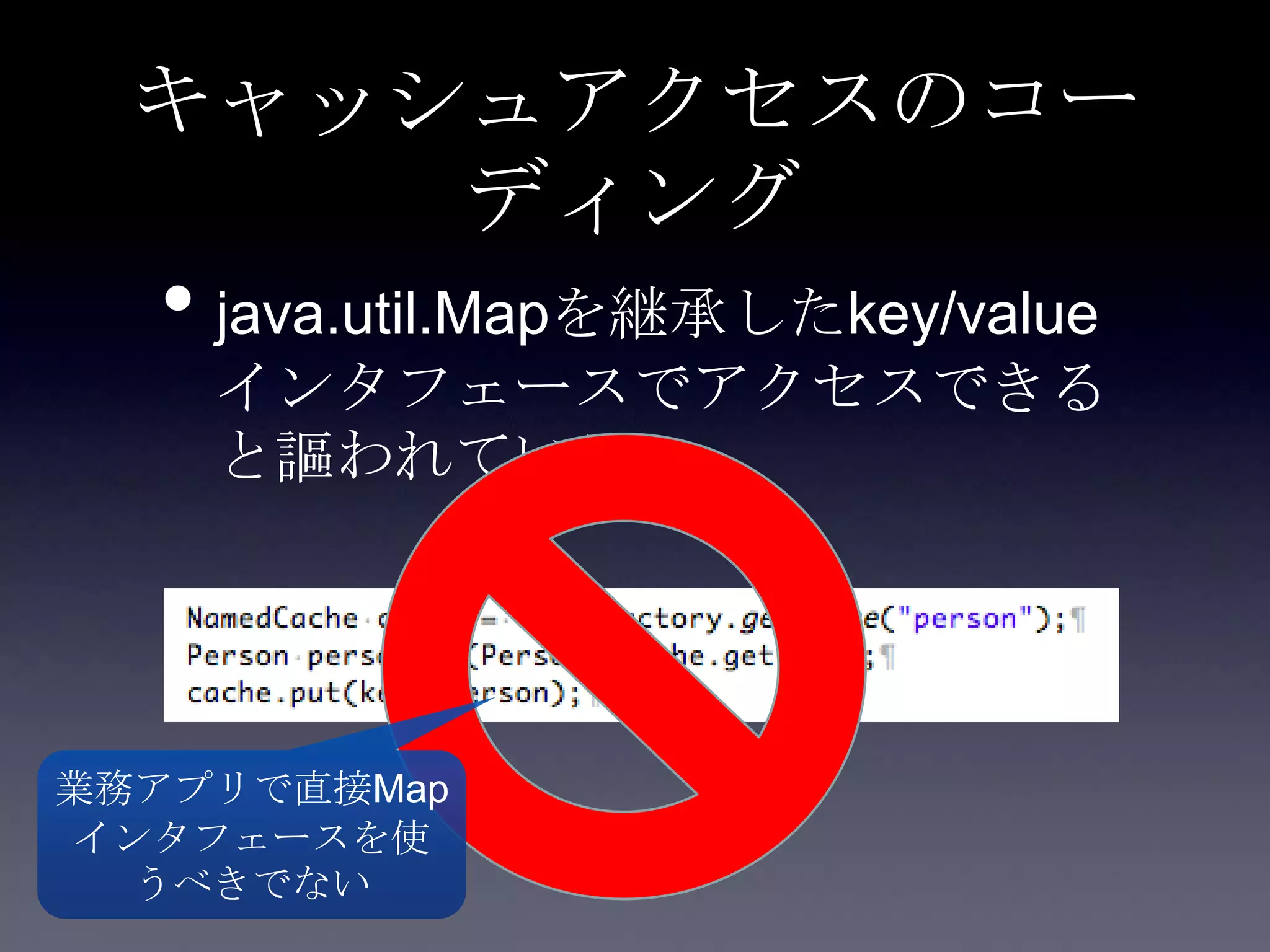 キャッシュアクセスのコー
ディング
• java.util.Mapを継承したkey/value
インタフェースでアクセスできる
と謳われている
業務アプリで直接Map
インタフェースを使
うべきでない
 