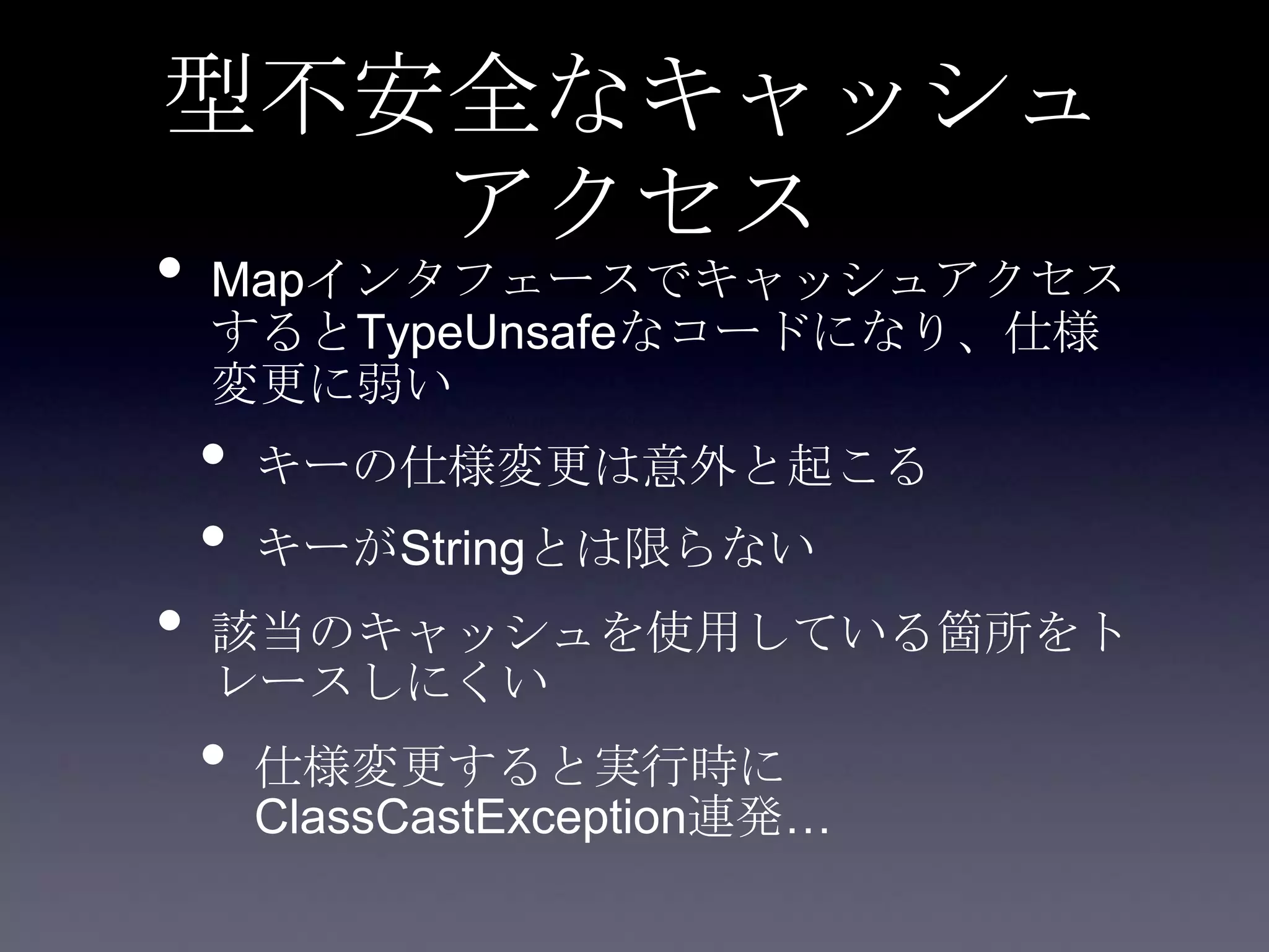 型不安全なキャッシュ
アクセス
• Mapインタフェースでキャッシュアクセス
するとTypeUnsafeなコードになり、仕様
変更に弱い
• キーの仕様変更は意外と起こる
• キーがStringとは限らない
• 該当のキャッシュを使用している箇所をト
レースしにくい
• 仕様変更すると実行時に
ClassCastException連発…
 