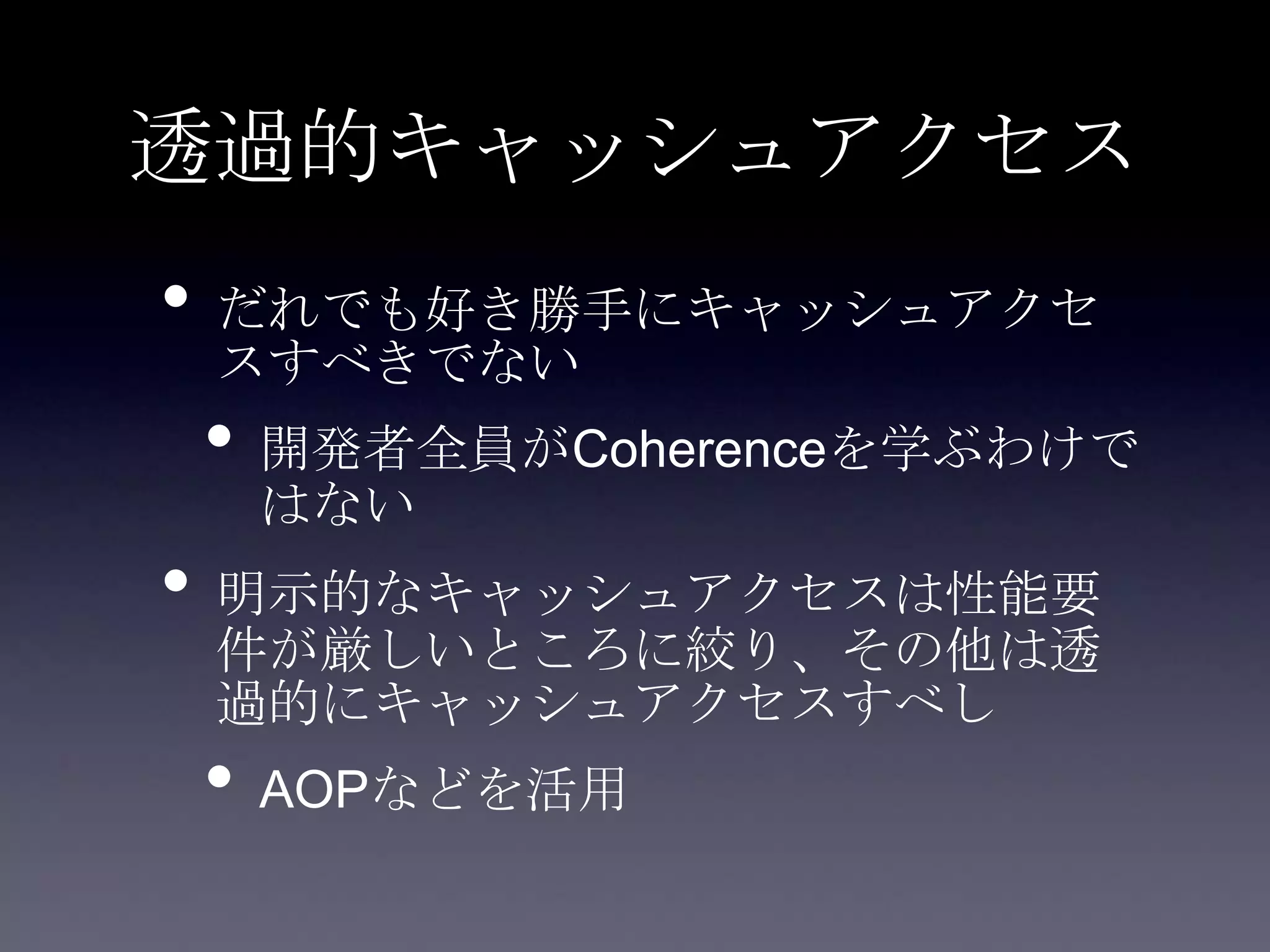 透過的キャッシュアクセス
• だれでも好き勝手にキャッシュアクセ
スすべきでない
• 開発者全員がCoherenceを学ぶわけで
はない
• 明示的なキャッシュアクセスは性能要
件が厳しいところに絞り、その他は透
過的にキャッシュアクセスすべし
• AOPなどを活用
 