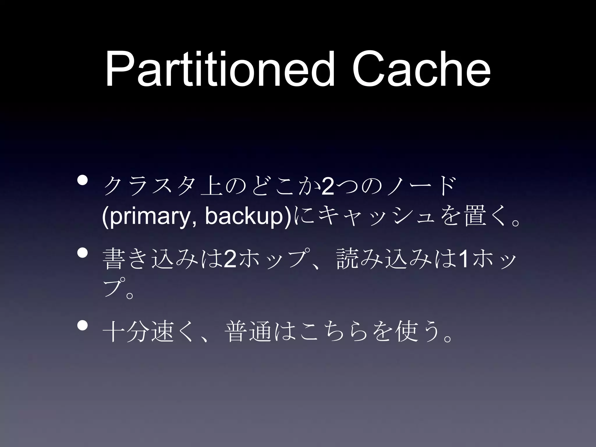 Partitioned Cache
• クラスタ上のどこか2つのノード
(primary, backup)にキャッシュを置く。
• 書き込みは2ホップ、読み込みは1ホッ
プ。
• 十分速く、普通はこちらを使う。
 