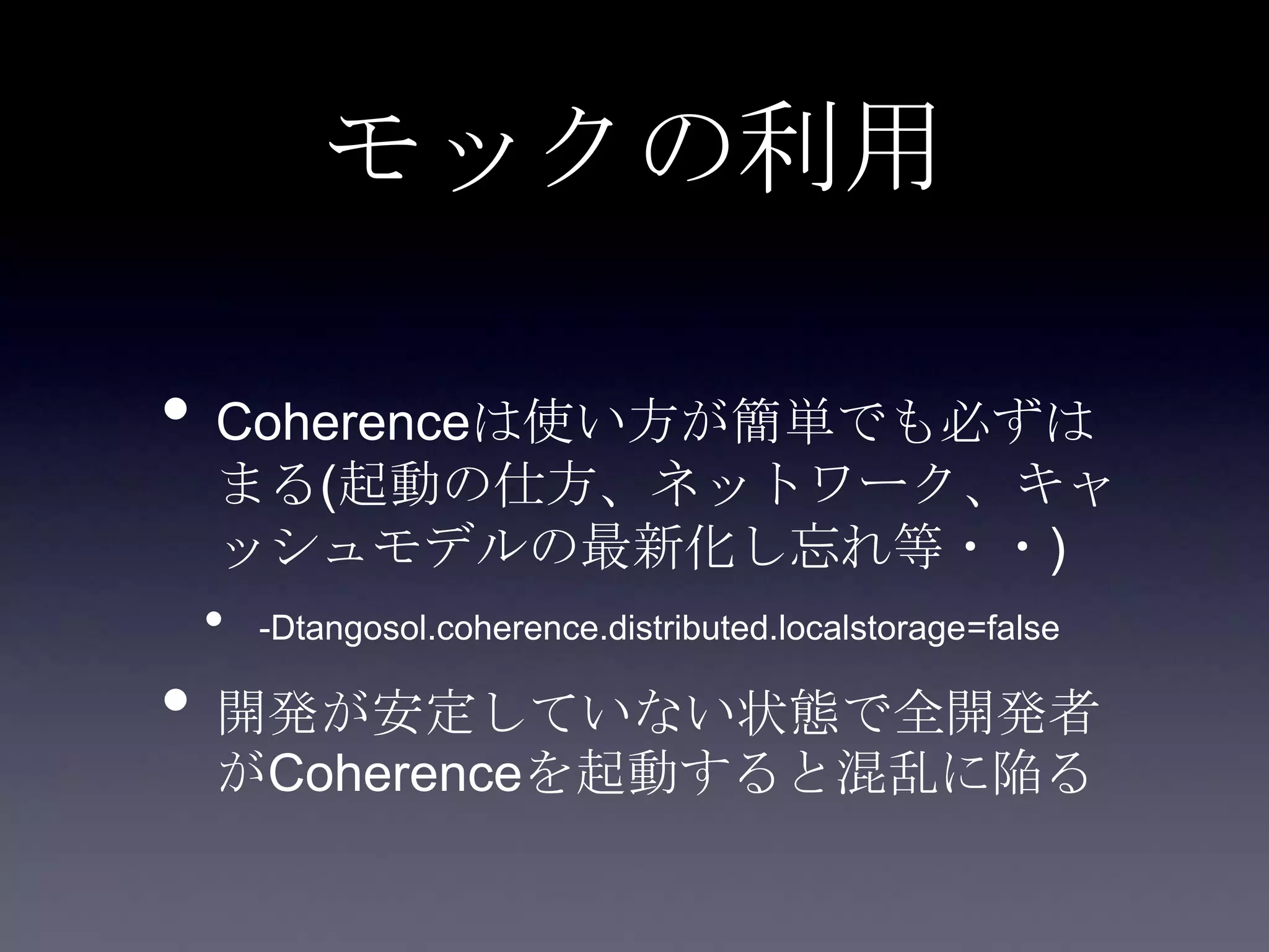 モックの利用
• Coherenceは使い方が簡単でも必ずは
まる(起動の仕方、ネットワーク、キャ
ッシュモデルの最新化し忘れ等・・)
• -Dtangosol.coherence.distributed.localstorage=false
• 開発が安定していない状態で全開発者
がCoherenceを起動すると混乱に陥る
 