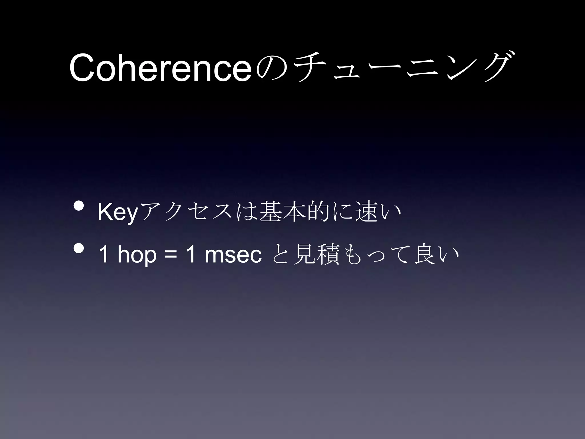 Coherenceのチューニング
• Keyアクセスは基本的に速い
• 1 hop = 1 msec と見積もって良い
 