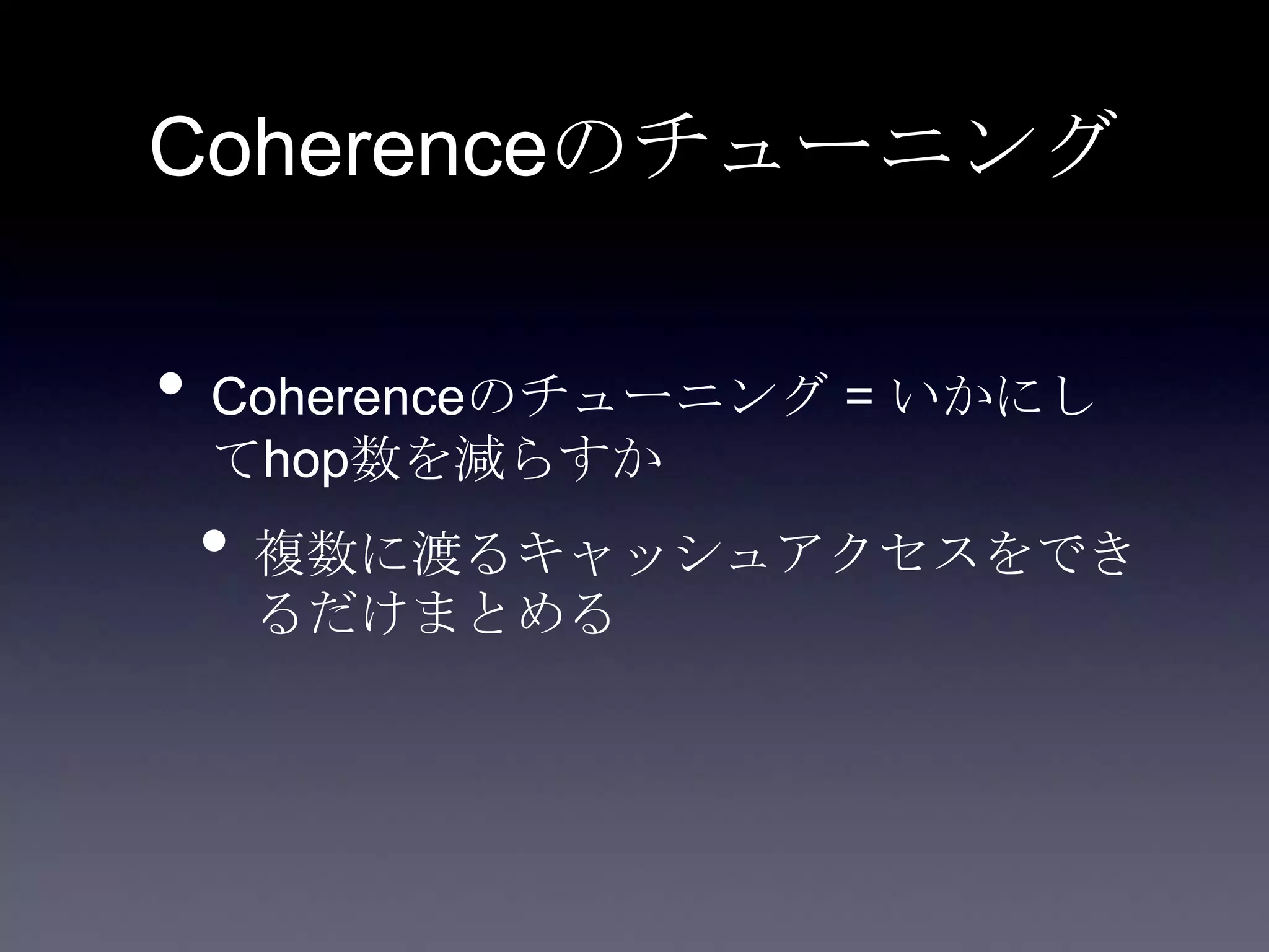 Coherenceのチューニング
• Coherenceのチューニング = いかにし
てhop数を減らすか
• 複数に渡るキャッシュアクセスをでき
るだけまとめる
 