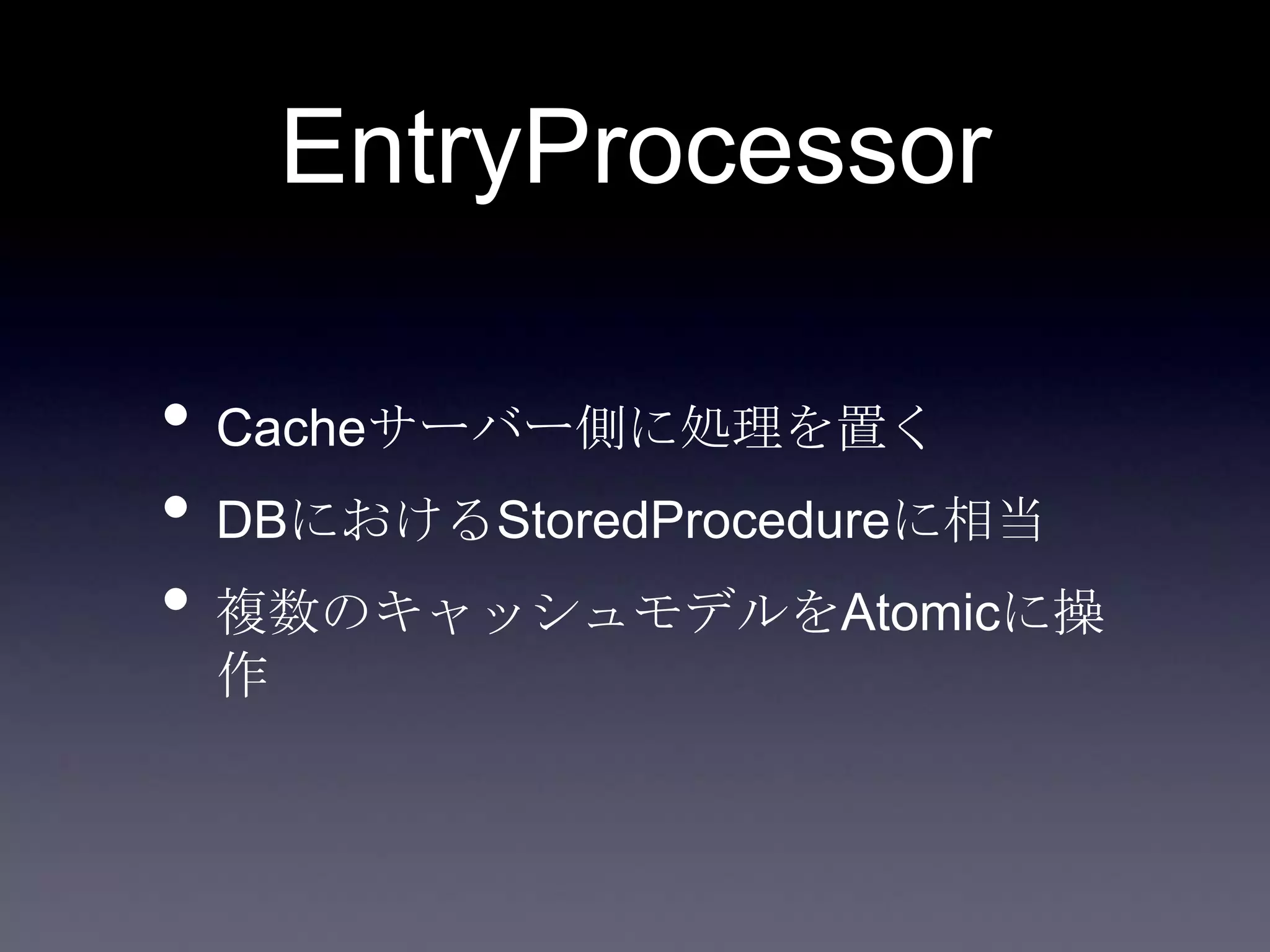 EntryProcessor
• Cacheサーバー側に処理を置く
• DBにおけるStoredProcedureに相当
• 複数のキャッシュモデルをAtomicに操
作
 
