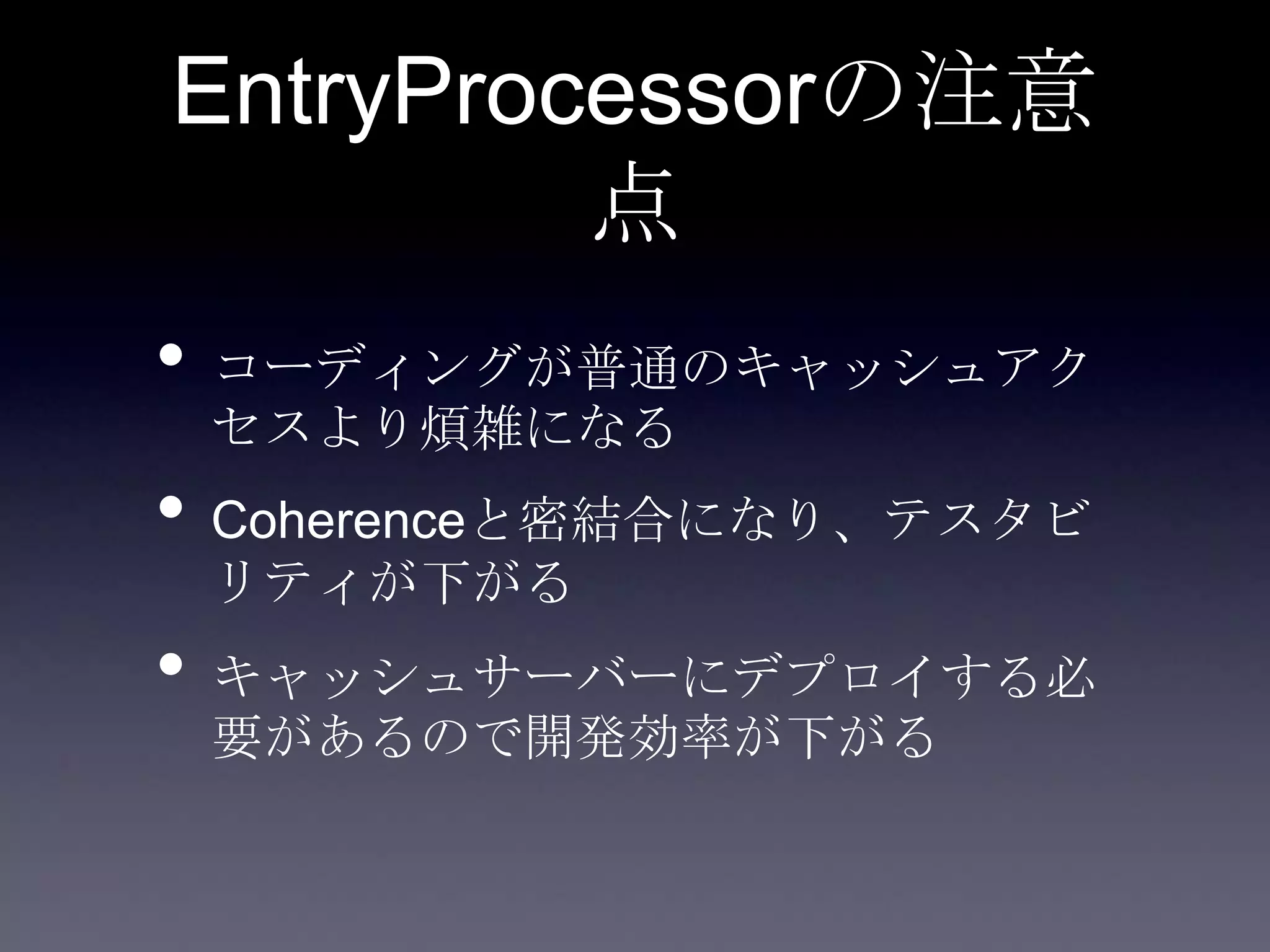 EntryProcessorの注意
点
• コーディングが普通のキャッシュアク
セスより煩雑になる
• Coherenceと密結合になり、テスタビ
リティが下がる
• キャッシュサーバーにデプロイする必
要があるので開発効率が下がる
 