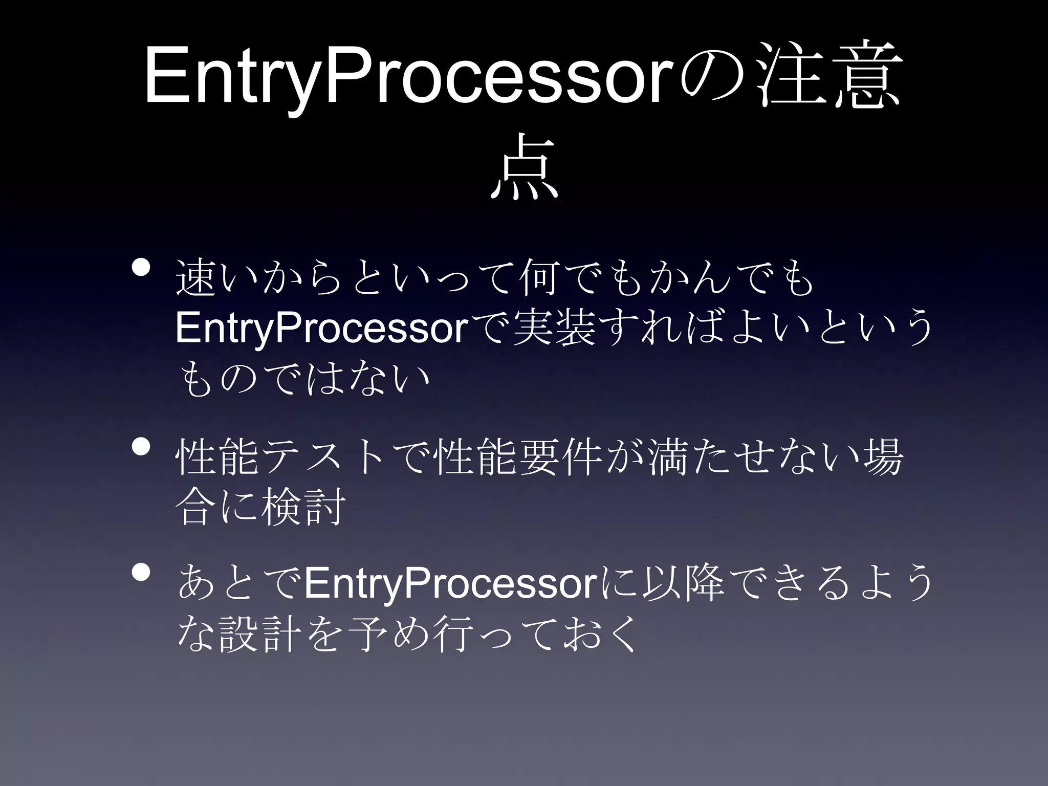 EntryProcessorの注意
点
• 速いからといって何でもかんでも
EntryProcessorで実装すればよいという
ものではない
• 性能テストで性能要件が満たせない場
合に検討
• あとでEntryProcessorに以降できるよう
な設計を予め行っておく
 