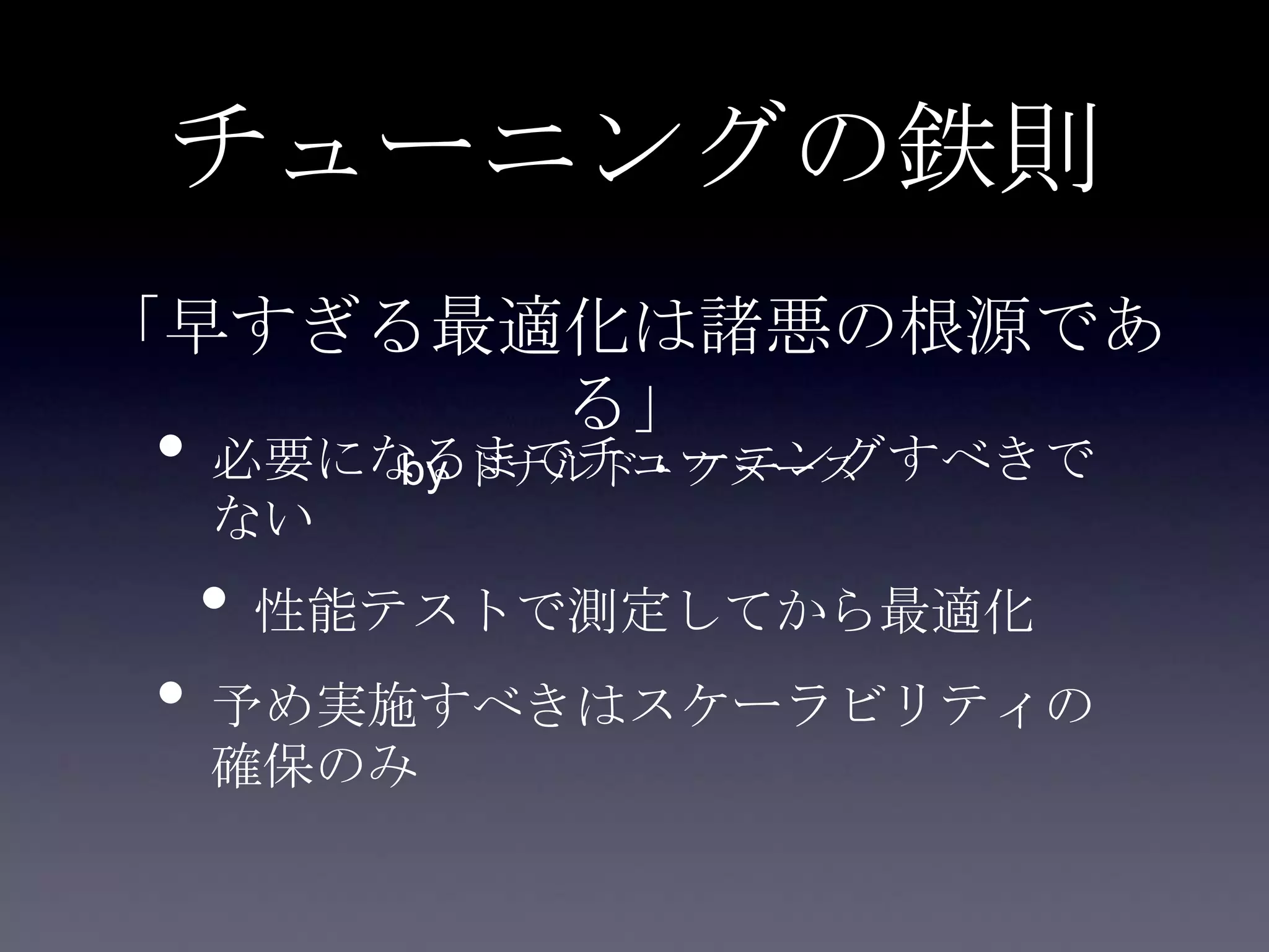チューニングの鉄則
• 必要になるまでチューニングすべきで
ない
• 性能テストで測定してから最適化
• 予め実施すべきはスケーラビリティの
確保のみ
「早すぎる最適化は諸悪の根源であ
る」
by ドナルド・クヌース
 