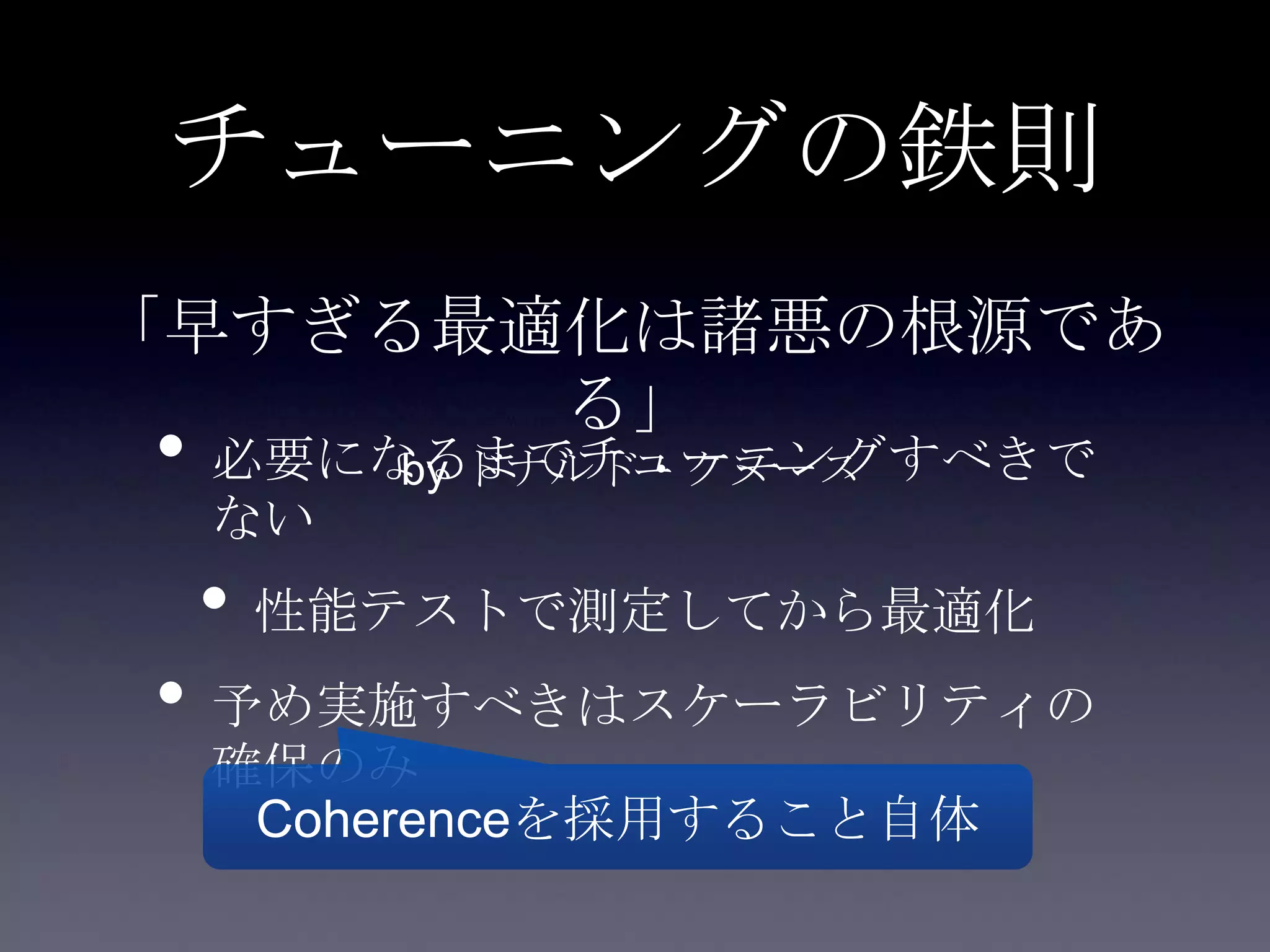 チューニングの鉄則
• 必要になるまでチューニングすべきで
ない
• 性能テストで測定してから最適化
• 予め実施すべきはスケーラビリティの
確保のみ
Coherenceを採用すること自体
「早すぎる最適化は諸悪の根源であ
る」
by ドナルド・クヌース
 